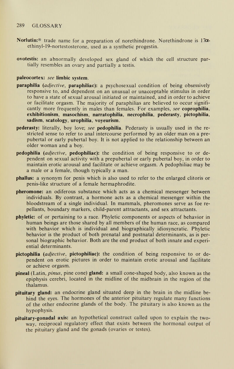 289 GLOSSARY Norlutin:® trade name for a preparation of norethindrone. Norethindrone is 17cr- ethinyl-19-nortestosterone, used as a synthetic progestin. ovotestis: an abnormally developed sex gland of which the cell structure par¬ tially resembles an ovary and partially a testis. paleocortex: see limbic system. paraphilia {adjective, paraphiliac): a psychosexual condition of being obsessively responsive to, and dependent on an unusual or unacceptable stimulus in order to have a state of sexual arousal initiated or maintained, and in order to achieve or facilitate orgasm. The majority of paraphilias are believed to occur signifi¬ cantly more frequently in males than females. For examples, see coprophilia, exhibitionism, masochism, narratophilia, necrophilia, pederasty, pictophilia, sadism, scatology, urophilia, voyeurism. pederasty: literally, boy love; see pedophilia. Pederasty is usually used in the re¬ stricted sense to refer to anal intercourse performed by an older man on a pre¬ pubertal or early pubertal boy. It is not applied to the relationship between an older woman and a boy. pedophilia {adjective, pedophiliac): the condition of being responsive to or de¬ pendent on sexual activity with a prepubertal or early pubertal boy, in order to maintain erotic arousal and facilitate or achieve orgasm. A pedophiliac may be a male or a female, though typically a man. phallus: a synonym for penis which is also used to refer to the enlarged clitoris or penis-like structure of a female hermaphrodite. pheromone: an odiferous substance which acts as a chemical messenger between individuals. By contrast, a hormone acts as a chemical messenger within the bloodstream of a single individual. In mammals, pheromones serve as foe re- pellants, boundary markers, child-parent attractants, and sex attractants. phyletic: of or pertaining to a race. Phyletic components or aspects of behavior in human beings are those shared by all members of the human race, as compared with behavior which is individual and biographically idiosyncratic. Phyletic behavior is the product of both prenatal and postnatal determinants, as is per¬ sonal biographic behavior. Both are the end product of both innate and experi¬ ential determinants. pictophilia {adjective, pictophiliac): the condition of being responsive to or de¬ pendent on erotic pictures in order to maintain erotic arousal and facilitate or achieve orgasm. pineal (Laim, pinus, pine cone) gland: a small cone-shaped body, also known as the epiphysis cerebri, located in the midline of the midbrain in the region of the thalamus. pituitary gland: an endocrine gland situated deep in the brain in the midline be¬ hind the eyes. The hormones of the anterior pituitary regulate many functions of the other endocrine glands of the body. The pituitary is also known as the hypophysis. pituitary-gonadal axis: an hypothetical construct called upon to explain the two- way, reciprocal regulatory effect that exists between the hormonal output of the pituitary gland and the gonads (ovaries or testes).
