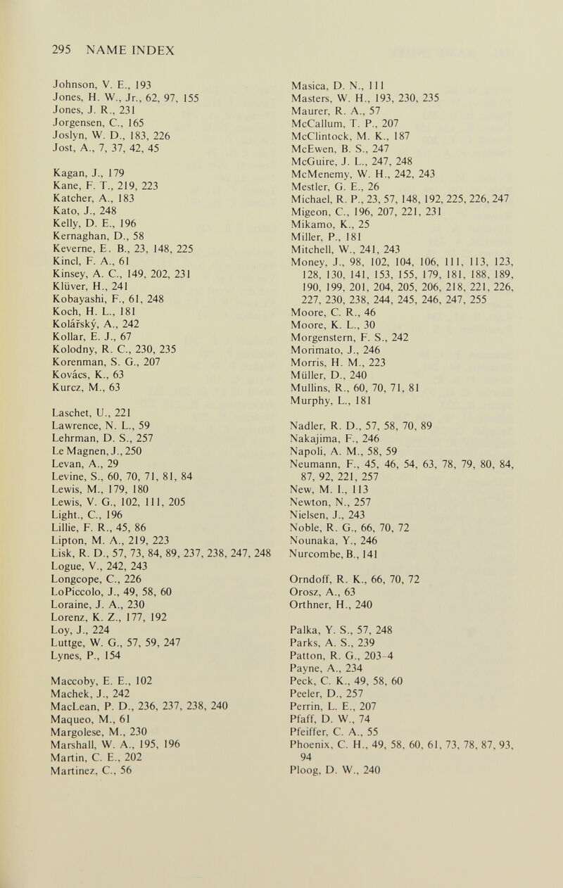 295 NAME INDEX Johnson, V. E., 193 Jones, H. W., Jr., 62, 97, 155 Jones, J. R., 231 Jorgensen, С., 165 Joslyn, W. D., 183, 226 Jost, A., 7, 37, 42, 45 Kagan, J., 179 Kane, F. T., 219, 223 Katcher, A., 183 Kato, J., 248 Kelly, D. E., 196 Kernaghan, D., 58 Keverne, E. В., 23, 148, 225 Kind, F. A., 61 Kinsey, A. C., 149, 202, 231 Klüver, H., 241 Kobayashi, F., 61, 248 Koch, H. L., 181 Kolársky, A., 242 Kollar, E. J., 67 Kolodny, R. C-, 230, 235 Korenman, S. G., 207 Kovács, К., 63 Kurcz, M., 63 Laschet, U., 221 Lawrence, N. L., 59 Lehrman, D. S., 257 Le Magnen, J., 250 Levan, A., 29 Levine, S., 60, 70, 71, 81, 84 Lewis, M., 179, 180 Lewis, V. G., 102, 111, 205 Light., С, 196 Lillie, F. R., 45, 86 Lipton, M. A., 219, 223 Lisk, R. D., 57, 73, 84, 89, 237, 238, 247, 248 Logue, v., 242, 243 Longcope, е., 226 LoPiccolo, J., 49, 58, 60 Loraine, J. A., 230 Lorenz, К. Z., 177, 192 Loy, J., 224 Luttge, W. G., 57, 59, 247 Lynes, P., 154 Maccoby, E. E., 102 Machek, J., 242 MacLean, P. D., 236, 237, 238, 240 Maqueo, M., 61 Margolese, M., 230 Marshall, W. A., 195, 196 Martin, C. E., 202 Martinez, C., 56 Masica, D. N., 111 Masters, W. H., 193, 230, 235 Maurer, R. A., 57 McCallum, T. P., 207 McClintock, M. K., 187 McEwen, В. S., 247 McGuire, J. L., 247, 248 McMenemy, W. H., 242, 243 Mestler, G. E., 26 Michael, R. P., 23, 57, 148, 192, 225, 226, 247 Migeon, C, 196, 207, 221, 231 Mikamo, K., 25 Miller, P., 181 Mitchell, W., 241, 243 Money, J., 98, 102, 104, 106, 111, 113, 123, 128, 130, 141, 153, 155, 179, 181, 188, 189, 190, 199, 201, 204, 205, 206, 218, 221, 226, 227, 230, 238, 244, 245, 246, 247, 255 Moore, C. R., 46 Moore, K. L., 30 Morgenstern, F. S., 242 Morimato, J., 246 Morris, H. M., 223 Müller, D., 240 Mullins, R., 60, 70, 71, 81 Murphy, L., 181 Nadler, R. D., 57, 58, 70, 89 Nakajima, F., 246 Napoli, A. M., 58, 59 Neumann, F., 45, 46, 54, 63, 78, 79, 80, 84, 87, 92, 221, 257 New, M. L, 113 Newton, N., 257 Nielsen, J., 243 Noble, R. G., 66, 70, 72 Nounaka, Y., 246 Nurcombe, В., 141 Orndoff, R. K., 66, 70, 72 Orosz, A., 63 Orthner, H., 240 Palka, Y. S., 57, 248 Parks, A. S., 239 Patton, R. G., 203-4 Payne, A., 234 Peck, С. К., 49, 58, 60 Peeler, D., 257 Perrin, L. E., 207 Pfaff, D. W., 74 Pfeiffer, С. A., 55 Phoenix, С. H., 49, 58, 60, 61, 73, 78, 87, 93, 94 Ploog, D. W., 240