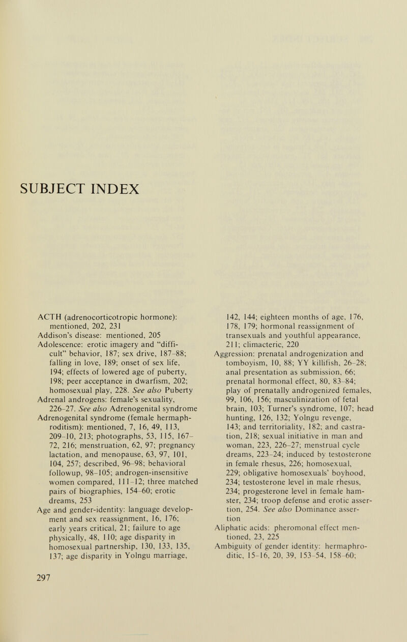 SUBJECT INDEX ACTH (adrenocorticotropic hormone): mentioned, 202, 231 Addison's disease: mentioned, 205 Adolescence: erotic imagery and diffi¬ cult behavior, 187; sex drive, 187-88; falling in love, 189; onset of sex life, 194; effects of lowered age of puberty, 198; peer acceptance in dwarfism, 202; homosexual play, 228. See also Puberty Adrenal androgens: female's sexuality, 226-27. See also Adrenogenital syndrome Adrenogenital syndrome (female hermaph¬ roditism): mentioned, 7, 16, 49, 113, 209-10, 213; photographs, 53, 115, 167- 72, 216; menstruation, 62, 97; pregnancy lactation, and menopause, 63, 97, 101, 104, 257; described, 96-98; behavioral followup, 98-105; androgen-insensitive women compared, 111-12; three matched pairs of biographies, 154-60; erotic dreams, 253 Age and gender-identity: language develop¬ ment and sex reassignment, 16, 176; early years critical, 21; failure to age physically, 48, 110; age disparity in homosexual partnership, 130, 133, 135, 137; age disparity in Yolngu marriage. 142, 144; eighteen months of age, 176, 178, 179; hormonal reassignment of transexuals and youthful appearance, 211; climacteric, 220 Aggression: prenatal androgenization and tomboyism, 10, 88; YY killifish, 26-28; anal presentation as submission, 66; prenatal hormonal effect, 80, 83-84; play of prenatally androgenized females, 99, 106, 156; masculinization of fetal brain, 103; Turner's syndrome, 107; head hunting, 126, 132; Yolngu revenge, 143; and territoriality, 182; and castra¬ tion, 218; sexual initiative in man and woman, 223, 226-27; menstrual cycle dreams, 223-24; induced by testosterone in female rhesus, 226; homosexual, 229; obligative homosexuals' boyhood, 234; testosterone level in male rhesus, 234; progesterone level in female ham¬ ster, 234; troop defense and erotic asser¬ tion, 254. See also Dominance asser¬ tion Aliphatic acids: pheromonal effect men¬ tioned, 23, 225 Ambiguity of gender identity: hermaphro¬ ditic, 15-16, 20, 39, 153-54, 158-60; 297
