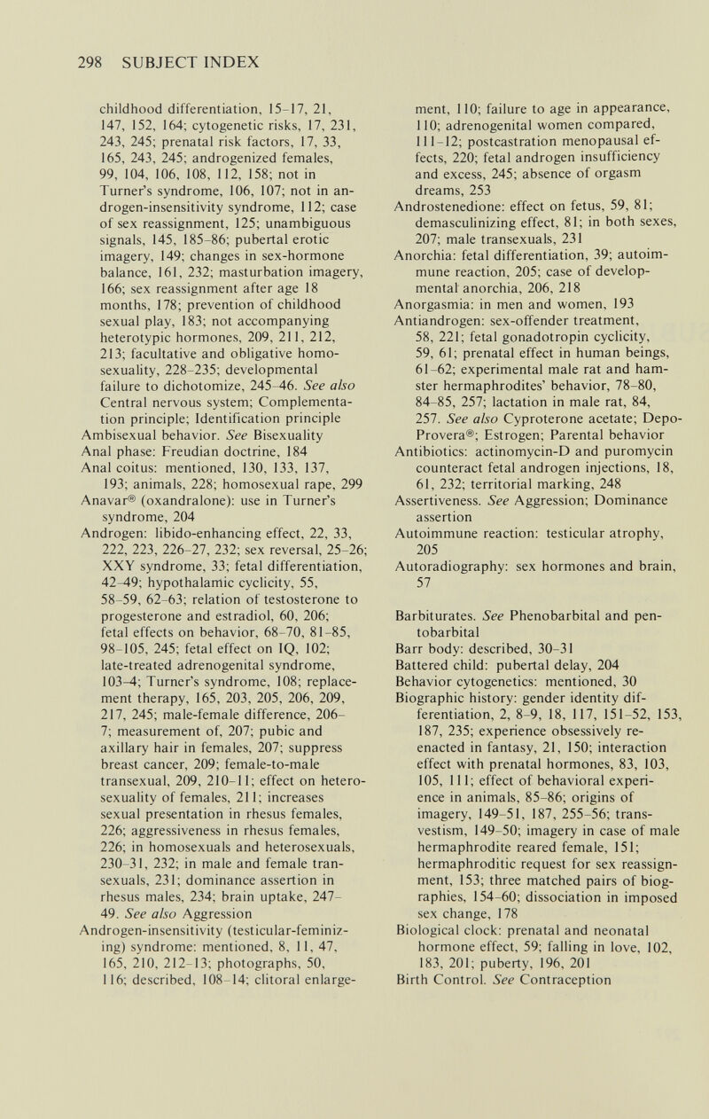 298 SUBJECT INDEX childhood differentiation, 15-17, 21, 147, 152, 164; cytogenetic risks, 17, 231, 243, 245; prenatal risk factors, 17, 33, 165, 243, 245; androgenized females, 99, 104, 106, 108, 112, 158; not in Turner's syndrome, 106, 107; not in an- drogen-insensitivity syndrome, 112; case of sex reassignment, 125; unambiguous signals, 145, 185-86; pubertal erotic imagery, 149; changes in sex-hormone balance, 161, 232; masturbation imagery, 166; sex reassignment after age 18 months, 178; prevention of childhood sexual play, 183; not accompanying heterotypic hormones, 209, 211, 212, 213; facultative and obligative homo¬ sexuality, 228-235; developmental failure to dichotomize, 245-46. See also Central nervous system; Complementa¬ tion principle; Identification principle Ambisexual behavior. See Bisexuality Anal phase; Freudian doctrine, 184 Anal coitus: mentioned, 130, 133, 137, 193; animals, 228; homosexual rape, 299 Anavar® (oxandralone): use in Turner's syndrome, 204 Androgen; libido-enhancing effect, 22, 33, 222, 223, 226-27, 232; sex reversal, 25-26; XXY syndrome, 33; fetal differentiation, 42-49; hypothalamic cyclicity, 55, 58-59, 62-63; relation of testosterone to progesterone and estradiol, 60, 206; fetal effects on behavior, 68-70, 81-85, 98-105, 245; fetal effect on IQ, 102; late-treated adrenogenital syndrome, 103-4; Turner's syndrome, 108; replace¬ ment therapy, 165, 203, 205, 206, 209, 217, 245; male-female difference, 206- 7; measurement of, 207; pubic and axillary hair in females, 207; suppress breast cancer, 209; female-to-male transexual, 209, 210-11; effect on hetero- sexuality of females, 211; increases sexual presentation in rhesus females, 226; aggressiveness in rhesus females, 226; in homosexuals and heterosexuals, 230-31, 232; in male and female tran- sexuals, 231; dominance assertion in rhesus males, 234; brain uptake, 247- 49. See also Aggression Androgen-insensitivity (testicular-feminiz- ing) syndrome: mentioned, 8, 11, 47, 165, 210, 212-13; photographs, 50, 116; described, 108-14; clitoral enlarge¬ ment, 110; failure to age in appearance, 110; adrenogenital women compared, 111-12; postcastration menopausal ef¬ fects, 220; fetal androgen insufficiency and excess, 245; absence of orgasm dreams, 253 Androstenedione: effect on fetus, 59, 81; demasculinizing effect, 81; in both sexes, 207; male transexuals, 231 Anorchia: fetal differentiation, 39; autoim¬ mune reaction, 205; case of develop¬ mental anorchia, 206, 218 Anorgasmia; in men and women, 193 Antiandrogen; sex-offender treatment, 58, 221; fetal gonadotropin cyclicity, 59, 61; prenatal effect in human beings, 61-62; experimental male rat and ham¬ ster hermaphrodites' behavior, 78-80, 84-85, 257; lactation in male rat, 84, 257. See also Cyproterone acetate; Depo- Provera®; Estrogen; Parental behavior Antibiotics: actinomycin-D and puromycin counteract fetal androgen injections, 18, 61, 232; territorial marking, 248 Assertiveness. See Aggression; Dominance assertion Autoimmune reaction: testicular atrophy, 205 Autoradiography; sex hormones and brain, 57 Barbiturates. See Phénobarbital and pen¬ tobarbital Barr body: described, 30-31 Battered child: pubertal delay, 204 Behavior cytogenetics: mentioned, 30 Biographic history: gender identity dif¬ ferentiation, 2, 8-9, 18, 117, 151-52, 153, 187, 235; experience obsessively re- enacted in fantasy, 21, 150; interaction effect with prenatal hormones, 83, 103, 105, 111; effect of behavioral experi¬ ence in animals, 85-86; origins of imagery, 149-51, 187, 255-56; trans¬ vestism, 149-50; imagery in case of male hermaphrodite reared female, 151; hermaphroditic request for sex reassign¬ ment, 153; three matched pairs of biog¬ raphies, 154-60; dissociation in imposed sex change, 178 Biological clock: prenatal and neonatal hormone effect, 59; falling in love, 102, 183, 201; puberty, 196, 201 Birth Control. See Contraception