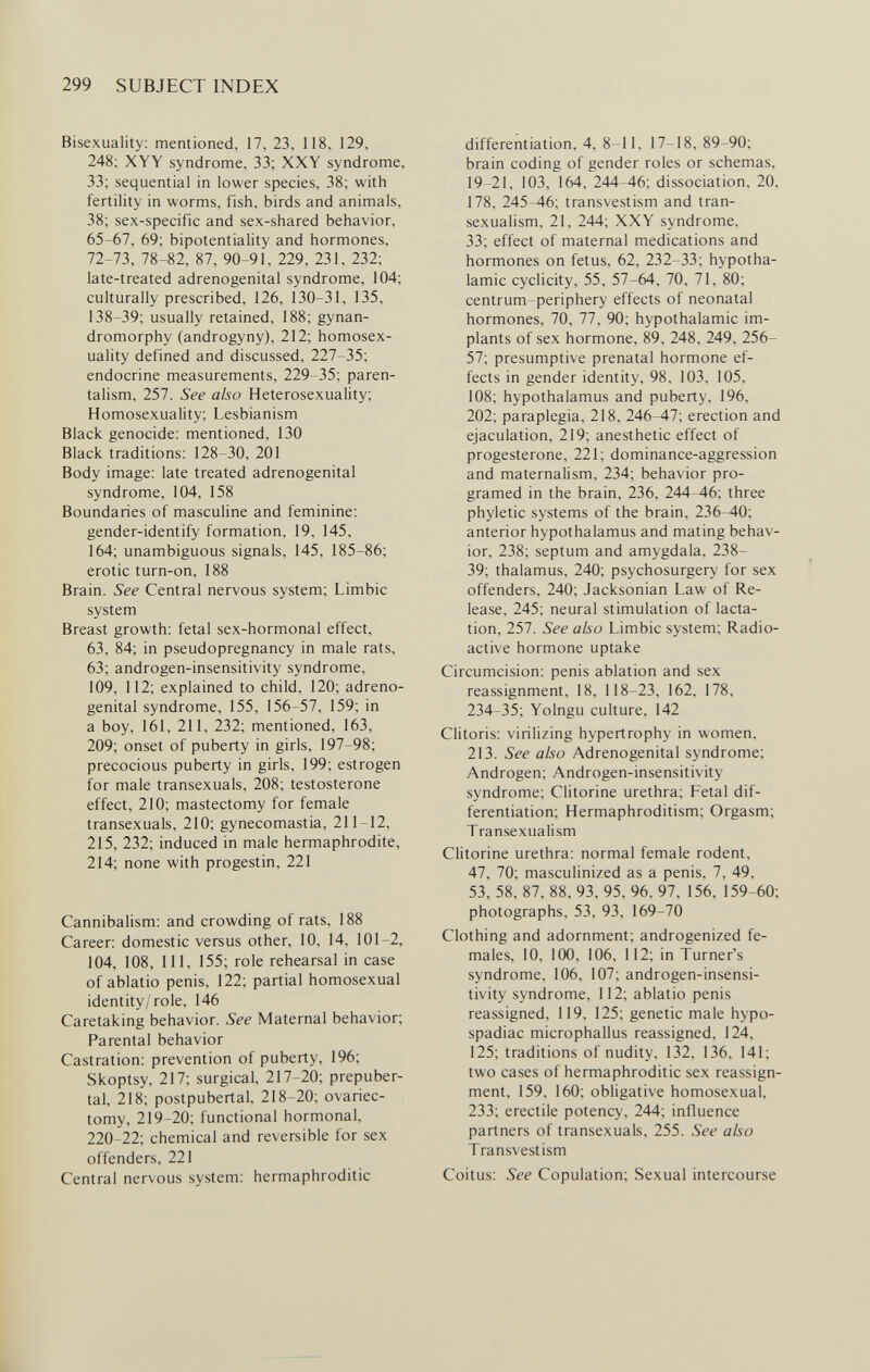 299 SUBJECT INDEX Bisexuality: mentioned, 17, 23, 118, 129, 248; XYY syndrome, 33; XXY syndrome, 33; sequential in lower species, 38; with fertility in worms, fish, birds and animals, 38; sex-specific and sex-shared behavior, 65-67, 69; bipotentiality and hormones, 72-73, 78-82, 87, 90-91, 229, 231, 232; late-treated adrenogenital syndrome, 104; culturally prescribed, 126, 130-31, 135, 138-39; usually retained, 188; gynan- dromorphy (androgyny), 212; homosex¬ uality defined and discussed, 227-35; endocrine measurements, 229-35; paren- talism, 257. See also Heterosexuality; Homosexuality; Lesbianism Black genocide: mentioned, 130 Black traditions: 128-30, 201 Body image: late treated adrenogenital syndrome, 104, 158 Boundaries of masculine and feminine: gender-identify formation, 19, 145, 164; unambiguous signals, 145, 185-86; erotic turn-on, 188 Brain. See Central nervous system; Limbic system Breast growth: fetal sex-hormonal effect, 63, 84; in pseudopregnancy in male rats, 63; androgen-insensitivity syndrome, 109, 112; explained to child, 120; adreno¬ genital syndrome, 155, 156-57, 159; in a boy, 161, 211, 232; mentioned, 163, 209; onset of puberty in girls, 197-98; precocious puberty in girls, 199; estrogen for male transexuals, 208; testosterone effect, 210; mastectomy for female transexuals, 210; gynecomastia, 211-12, 215, 232; induced in male hermaphrodite, 214; none with progestin, 221 Cannibalism: and crowding of rats, 188 Career: domestic versus other, 10, 14, 101-2, 104, 108, 111, 155; role rehearsal in case of ablatio penis, 122; partial homosexual identity/role, 146 Caretaking behavior. See Maternal behavior; Parental behavior Castration: prevention of puberty, 196; Skoptsy, 217; surgical, 217-20; prepuber¬ tal, 218; postpubertal, 218-20; ovariec¬ tomy, 219-20; functional hormonal, 220-22; chemical and reversible for sex offenders, 221 Centra! nervous system: hermaphroditic differentiation, 4, 8-11, 17-18, 89-90; brain coding of gender roles or schémas, 19-21, 103, 164, 244-46; dissociation, 20, 178, 245-46; transvestism and tran- sexualism, 21, 244; XXY syndrome, 33; effect of maternal medications and hormones on fetus, 62, 232-33; hypotha¬ lamic cyclicity, 55, 57-64, 70, 71, 80; centrum-periphery effects of neonatal hormones, 70, 77, 90; hypothalamic im¬ plants of sex hormone, 89, 248, 249, 256- 57; presumptive prenatal hormone ef¬ fects in gender identity, 98, 103, 105, 108; hypothalamus and puberty, 196, 202; paraplegia, 218, 246-47; erection and ejaculation, 219; anesthetic effect of progesterone, 221; dominance-aggression and maternalism, 234; behavior pro¬ gramed in the brain, 236, 244-46; three phyletic systems of the brain, 236-40; anterior hypothalamus and mating behav¬ ior, 238; septum and amygdala, 238- 39; thalamus, 240; psychosurgery for sex offenders, 240; Jacksonian Law of Re¬ lease, 245; neural stimulation of lacta¬ tion, 257. See also Limbic system; Radio¬ active hormone uptake Circumcision: penis ablation and sex reassignment, 18, 118-23, 162, 178, 234-35; Yolngu culture, 142 Clitoris: virilizing hypertrophy in women, 213. See also Adrenogenital syndrome; Androgen; Androgen-insensitivity syndrome; Clitorine urethra; Fetal dif¬ ferentiation; Hermaphroditism; Orgasm; Transexualism Clitorine urethra: normal female rodent, 47, 70; masculinized as a penis, 7, 49, 53, 58, 87, 88, 93, 95, 96, 97, 156, 159-60; photographs, 53, 93, 169-70 Clothing and adornment; androgenized fe¬ males, 10, 100, 106, 112; in Turner's syndrome, 106, 107; androgen-insensi¬ tivity syndrome, 112; ablatio penis reassigned, 119, 125; genetic male hypo- spadiac microphallus reassigned, 124, 125; traditions of nudity, 132, 136, 141; two cases of hermaphroditic sex reassign¬ ment, 159, 160; obligative homosexual, 233; erectile potency, 244; influence partners of transexuals, 255. See also Transvestism Coitus: See Copulation; Sexual intercourse