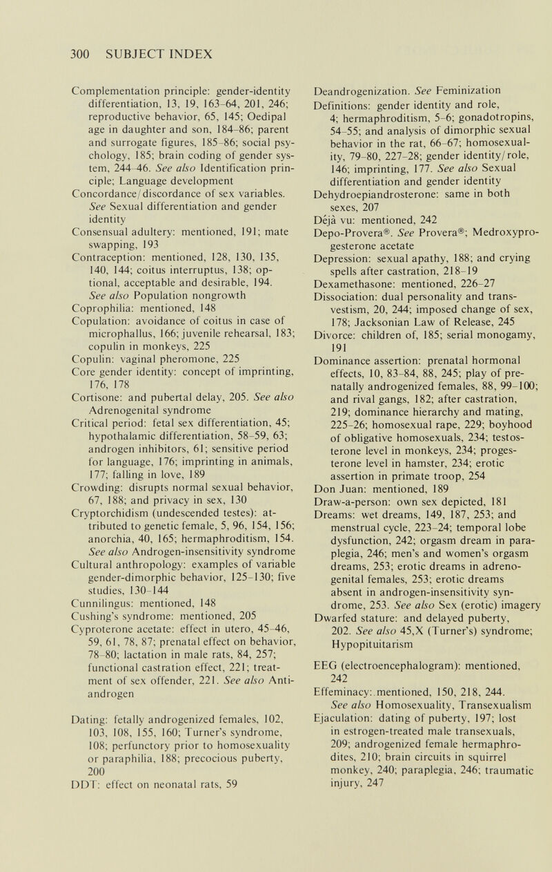 300 SUBJECT INDEX Complementation principle: gender-identity differentiation, 13, 19, 163-64, 201, 246; reproductive behavior, 65, 145; Oedipal age in daughter and son, 184-86; parent and surrogate figures, 185-86; social psy¬ chology, 185; brain coding of gender sys¬ tem, 244-46. See also Identification prin¬ ciple; Language development Concordance/discordance of sex variables. See Sexual differentiation and gender identity Consensual adultery: mentioned, 191; mate swapping, 193 Contraception: mentioned, 128, 130, 135, 140, 144; coitus interruptus, 138; op¬ tional, acceptable and desirable, 194. See also Population nongrowth Coprophilia: mentioned, 148 Copulation: avoidance of coitus in case of microphallus, 166; juvenile rehearsal, 183; copulin in monkeys, 225 Copulin: vaginal pheromone, 225 Core gender identity: concept of imprinting, 176, 178 Cortisone: and pubertal delay, 205. See also Adrenogenital syndrome Critical period: fetal sex differentiation, 45; hypothalamic differentiation, 58-59, 63; androgen inhibitors, 61; sensitive period for language, 176; imprinting in animals, 177; falling in love, 189 Crowding: disrupts normal sexual behavior, 67, 188; and privacy in sex, 130 Cryptorchidism (undescended testes): at¬ tributed to genetic female, 5, 96, 154, 156; anorchia, 40, 165; hermaphroditism, 154. See also Androgen-insensitivity syndrome Cultural anthropology: examples of variable gender-dimorphic behavior, 125-130; five studies, 130-144 Cunnilingus: mentioned, 148 Cushing's syndrome: mentioned, 205 Cyproterone acetate: effect in utero, 45-46, 59, 61, 78, 87; prenatal effect on behavior, 78-80; lactation in male rats, 84, 257; functional castration effect, 221; treat¬ ment of sex offender, 221. See also Anti¬ androgen Dating: fetally androgenized females, 102, 103, 108, 155, 160; Turner's syndrome, 108; perfunctory prior to homosexuality or paraphilia, 188; precocious puberty, 200 DDT: effect on neonatal rats, 59 Deandrogenization. See Feminization Definitions: gender identity and role, 4; hermaphroditism, 5-6; gonadotropins, 54-55; and analysis of dimorphic sexual behavior in the rat, 66-67; homosexual¬ ity, 79-80, 227-28; gender identity/role, 146; imprinting, 177. See also Sexual differentiation and gender identity Dehydroepiandrosterone: same in both sexes, 207 Déjà vu: mentioned, 242 Depo-Provera®. See Provera®; Medroxypro¬ gesterone acetate Depression: sexual apathy, 188; and crying spells after castration, 218-19 Dexamethasone: mentioned, 226-27 Dissociation: dual personality and trans¬ vestism, 20, 244; imposed change of sex, 178; Jacksonian Law of Release, 245 Divorce: children of, 185; serial monogamy, 191 Dominance assertion: prenatal hormonal effects, 10, 83-84, 88, 245; play of pre- natally androgenized females, 88, 99-100; and rival gangs, 182; after castration, 219; dominance hierarchy and mating, 225-26; homosexual rape, 229; boyhood of obligative homosexuals, 234; testos¬ terone level in monkeys, 234; proges¬ terone level in hamster, 234; erotic assertion in primate troop, 254 Don Juan: mentioned, 189 Draw-a-person: own sex depicted, 181 Dreams: wet dreams, 149, 187, 253; and menstrual cycle, 223-24; temporal lobe dysfunction, 242; orgasm dream in para¬ plegia, 246; men's and women's orgasm dreams, 253; erotic dreams in adreno¬ genital females, 253; erotic dreams absent in androgen-insensitivity syn¬ drome, 253. See also Sex (erotic) imagery Dwarfed stature: and delayed puberty, 202. See also 45,X (Turner's) syndrome; Hypopituitarism EEG (electroencephalogram): mentioned, 242 Effeminacy:.mentioned, 150, 218, 244. See also Homosexuality, Transexualism Ejaculation: dating of puberty, 197; lost in estrogen-treated male transexuals, 209; androgenized female hermaphro¬ dites, 210; brain circuits in squirrel monkey, 240; paraplegia, 246; traumatic injury, 247