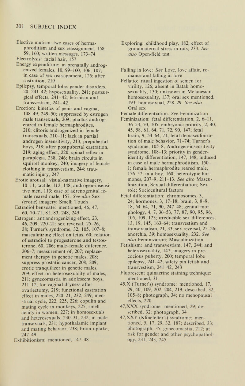 301 SUBJECT INDEX Elective mutism: two cases of herma¬ phroditism and sex reassignment, 158- 59, 160; written messages, 173-74 Electrolysis: facial hair, 157 Energy expenditure: in prenatally androg- enized females, 10, 99-100, 106, 107; in case of sex reassignment, 125; after castration, 219 Epilepsy, temporal lobe: gender disorders, 20, 241-42; hyposexuality, 241; postsur¬ gical effects, 241-42; fetishism and transvestism, 241-42 Erection: kinetics of penis and vagina, 148-49, 249-50; suppressed by estrogen male transexuals, 209; phallus androg- enized in female hermaphrodites, 210; cHtoris androgenized in female transexuals, 210-11; lack in partial androgen insensitivity, 213; prepubertal boys, 218; after postpubertal castration, 219; aging effect, 220; spinal reflex in paraplegia, 238, 246; brain circuits in squirrel monkey, 240; imagery of female clothing in transvestism, 244; trau¬ matic injury, 247 Erotic arousal: visual-narrative imagery, 10-11; tactile, 112, 148; androgen-insensi- tive men, 113; case of adrenogenital fe¬ male reared male, 157. See also Sex (erotic) imagery; Smell; Touch Estradiol benzoate: mentioned, 46, 47, 60, 70-71, 81, 83, 248, 249 Estrogen: antiandrogenizing effect, 23, 46, 209, 220-21; sex reversal, 25-26, 38; Turner's syndrome, 32, 105, 107-8; masculinizing effect on fetus, 60; relation of estradiol to progesterone and testos¬ terone, 60, 206; male-female difference, 206-7; measurement of, 207; replace¬ ment therapy in genetic males, 208; suppress prostatic cancer, 208, 209; erotic tranquilizer in genetic males, 209; effect on heterosexuaUty of males, 211; gynecomastia in adolescent boys, 211-12; for vaginal dryness after ovariectomy, 219; functional castration effect in males, 220-21, 232, 249; men¬ strual cycle, 222, 225, 226; copulin and mating cycle in monkeys, 225; smell acuity in women, 227; in homosexuals and heterosexuals, 230-31, 232; in male transexuals, 231; hypothalamic implant and mating behavior, 238; brain uptake, 247-49 Exhibitionism: mentioned, 147-48 Exploring: childhood play, 182; effect of grandmaternal stress in rats, 233. See also Open-field test Falling in love: See Love, love affair, ro¬ mance and falling in love Fellatio: ritual ingestion of semen for viriHty, 126; absent in Batak homo¬ sexuality, 130; unknown in Melanesian homosexuality, 137; oral sex mentioned, 193; homosexual, 228-29. See also Oral sex Female differentiation. See Feminization Feminization: fetal differentiation, 2, 6-11, 36-53, 70, 105; embryonic priority, 2, 40, 45, 58, 61, 64, 71, 72, 90, 147; fetal brain, 9, 54-64, 71; fetal demasculiniza- tion of male behavior, 71-74; Turner's syndrome, 105-8; Androgen-insensitivity syndrome, 108-13; priority in gender- identity differentiation, 147, 148; induced in case of male hermaphroditism, 150- 1; female hermaphrodite reared male, 156-57; in a boy, 160; heterotypic hor¬ mones, 207-9, 211-13. See also Mascu- Hnization; Sexual differentiation; Sex role; Sociocultural factors Fetal differentiation: chromosomes, 3, 24; hormones, 3, 17-18; brain, 3, 8-9, 18, 54-64, 71, 90, 247-48; genital mor¬ phology, 4, 7, 36-53, 77, 87, 90, 95, 96, 105, 109, 123; irreducible sex differences, 13, 19, 145, 163-64; transvestism and transexualism, 21, 33; sex reversal, 25-26; anorchia, 39; homosexuality, 232. See also Feminization; Masculinization Fetishism: and transvestism, 147, 244; and heterosexuality, 147; imagery in pre¬ cocious puberty, 200; temporal lobe epilepsy, 241-42; safety pin fetish and transvestism, 241-42, 243 Fluorescent quinacrine staining technique: mentioned, 31 45,X (Turner's) syndrome: mentioned, 17, 29, 40, 109, 202, 204, 219; described, 32, 105-8; photograph, 34; no menopausal effects, 220 47,XXX syndrome: mentioned, 29; de¬ scribed, 32; photograph, 34 47,XXY (Klinefelter's) syndrome: men¬ tioned, 5, 17, 29, 32, 187; described, 33; photograph, 35; gynecomastia, 212; at risk for gender and other psychopathol- ogy, 231, 243, 245