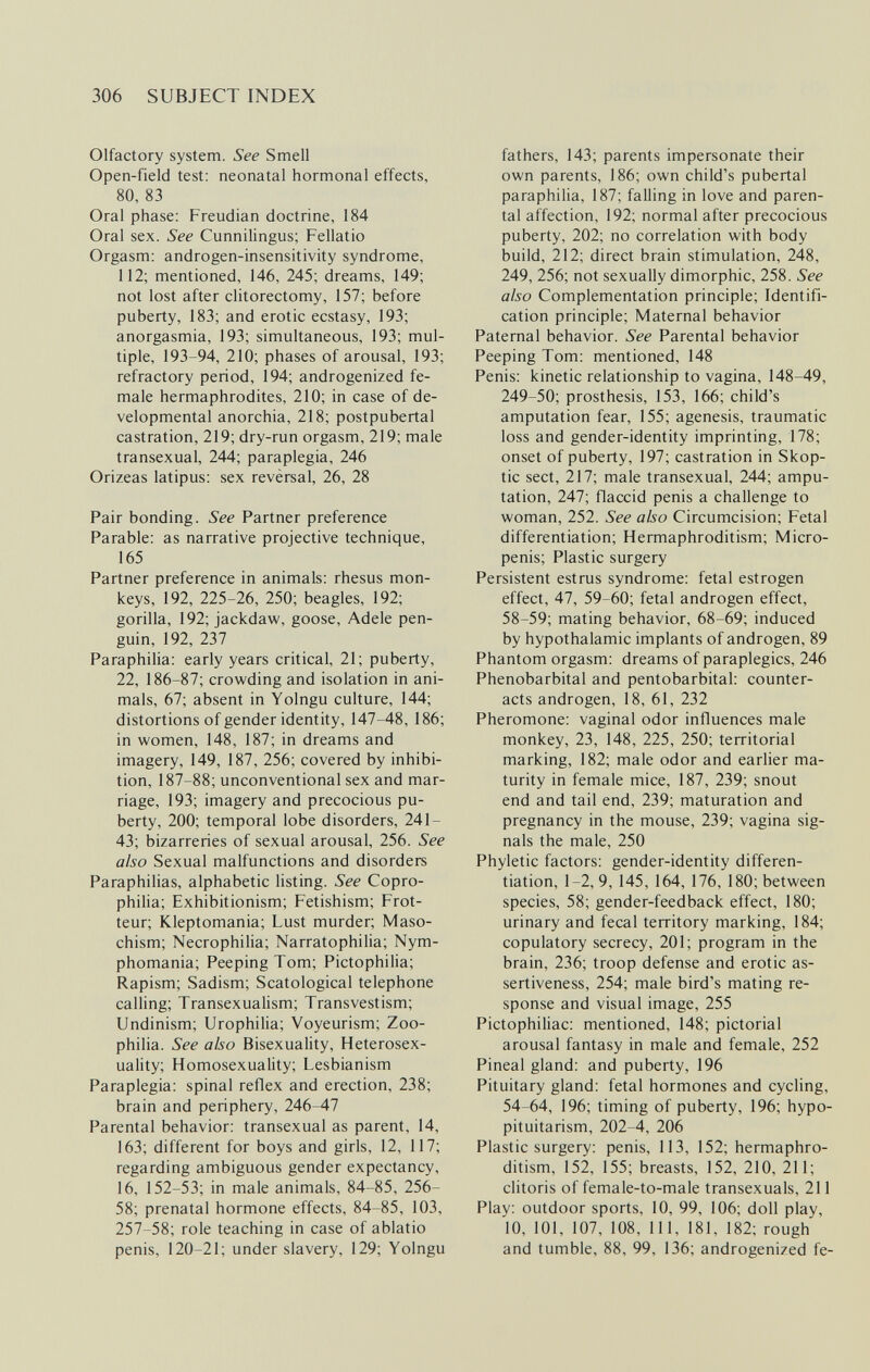 306 SUBJECT INDEX Olfactory system. See Smell Open-field test: neonatal hormonal effects, 80, 83 Oral phase: Freudian doctrine, 184 Oral sex. See Cunnilingus; Fellatio Orgasm: androgen-insensitivity syndrome, 112; mentioned, 146, 245; dreams, 149; not lost after clitorectomy, 157; before puberty, 183; and erotic ecstasy, 193; anorgasmia, 193; simultaneous, 193; mul¬ tiple, 193-94, 210; phases of arousal, 193; refractory period, 194; androgenized fe¬ male hermaphrodites, 210; in case of de¬ velopmental anorchia, 218; postpubertal castration, 219; dry-run orgasm, 219; male transexual, 244; paraplegia, 246 Orizeas latipus: sex revèrsal, 26, 28 Pair bonding. See Partner preference Parable: as narrative projective technique, 165 Partner preference in animals: rhesus mon¬ keys, 192, 225-26, 250; beagles, 192; gorilla, 192; jackdaw, goose, Adele pen¬ guin, 192, 237 Paraphilia: early years critical, 21; puberty, 22, 186-87; crowding and isolation in ani¬ mals, 67; absent in Yolngu culture, 144; distortions of gender identity, 147-48, 186; in women, 148, 187; in dreams and imagery, 149, 187, 256; covered by inhibi¬ tion, 187-88; unconventional sex and mar¬ riage, 193; imagery and precocious pu¬ berty, 200; temporal lobe disorders, 241- 43; bizarreries of sexual arousal, 256. See also Sexual malfunctions and disorders Paraphilias, alphabetic listing. See Copro- philia; Exhibitionism; Fetishism; Frot- teur; Kleptomania; Lust murder; Maso¬ chism; Necrophilia; Narratophilia; Nym¬ phomania; Peeping Tom; Pictophilia; Rapism; Sadism; Scatological telephone calling; Transexualism; Transvestism; Undinism; Urophilia; Voyeurism; Zoo¬ philia. See also Bisexuality, Heterosex- uality; Homosexuality; Lesbianism Paraplegia: spinal reflex and erection, 238; brain and periphery, 246-47 Parental behavior: transexual as parent, 14, 163; different for boys and girls, 12, 117; regarding ambiguous gender expectancy, 16, 152-53; in male animals, 84-85, 256- 58; prenatal hormone effects, 84-85, 103, 257-58; role teaching in case of ablatio penis, 120-21; under slavery, 129; Yolngu fathers, 143; parents impersonate their own parents, 186; own child's pubertal paraphilia, 187; falling in love and paren¬ tal affection, 192; normal after precocious puberty, 202; no correlation with body build, 212; direct brain stimulation, 248, 249, 256; not sexually dimorphic, 258. See also Complementation principle; Identifi¬ cation principle; Maternal behavior Paternal behavior. See Parental behavior Peeping Tom: mentioned, 148 Penis: kinetic relationship to vagina, 148-49, 249-50; prosthesis, 153, 166; child's amputation fear, 155; agenesis, traumatic loss and gender-identity imprinting, 178; onset of puberty, 197; castration in Skop- tic sect, 217; male transexual, 244; ampu¬ tation, 247; flaccid penis a challenge to woman, 252. See also Circumcision; Fetal differentiation; Hermaphroditism; Micro¬ penis; Plastic surgery Persistent estrus syndrome: fetal estrogen effect, 47, 59-60; fetal androgen effect, 58-59; mating behavior, 68-69; induced by hypothalamic implants of androgen, 89 Phantom orgasm: dreams of paraplegics, 246 Phénobarbital and pentobarbital: counter¬ acts androgen, 18, 61, 232 Pheromone: vaginal odor influences male monkey, 23, 148, 225, 250; territorial marking, 182; male odor and earlier ma¬ turity in female mice, 187, 239; snout end and tail end, 239; maturation and pregnancy in the mouse, 239; vagina sig¬ nals the male, 250 Phyletic factors: gender-identity differen¬ tiation, 1-2,9, 145, 164, 176, 180; between species, 58; gender-feedback effect, 180; urinary and fecal territory marking, 184; copulatory secrecy, 201; program in the brain, 236; troop defense and erotic as- sertiveness, 254; male bird's mating re¬ sponse and visual image, 255 Pictophiliac: mentioned, 148; pictorial arousal fantasy in male and female, 252 Pineal gland: and puberty, 196 Pituitary gland: fetal hormones and cycling, 54-64, 196; timing of puberty, 196; hypo¬ pituitarism, 202-4, 206 Plastic surgery: penis, 113, 152; hermaphro¬ ditism, 152, 155; breasts, 152, 210, 211; clitoris of female-to-male transexuals, 211 Play: outdoor sports, 10, 99, 106; doll play, 10, 101, 107, 108, 111, 181, 182; rough and tumble, 88, 99, 136; androgenized fe-