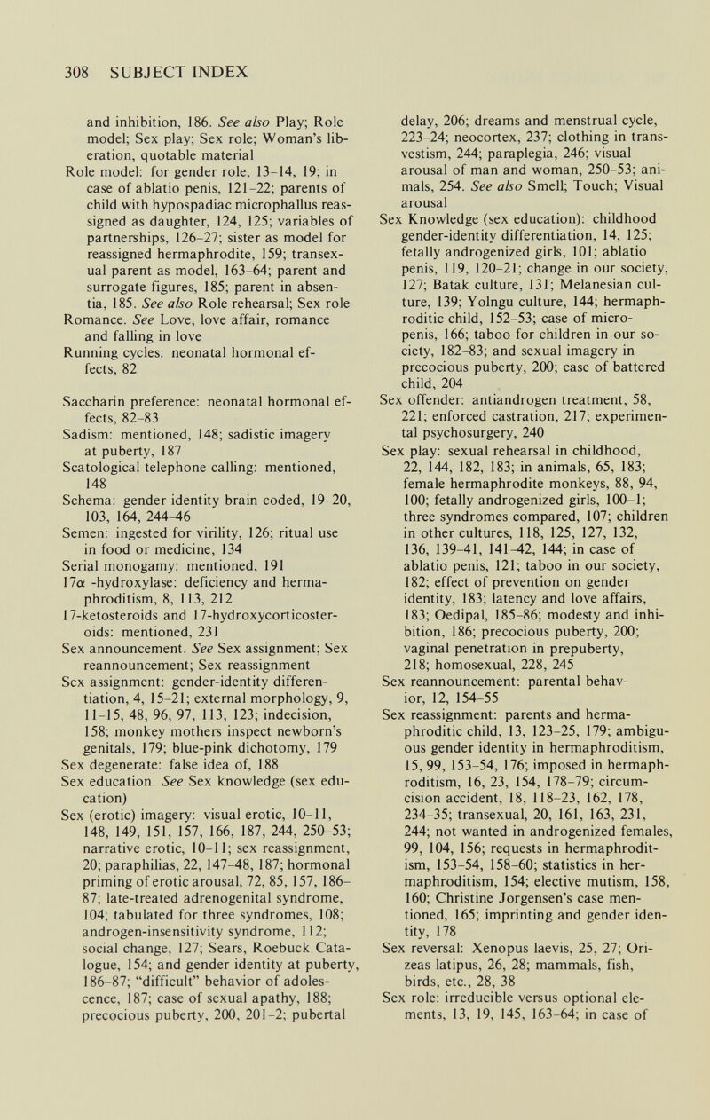 308 SUBJECT INDEX and inhibition, 186. See also Play; Role model; Sex play; Sex role; Woman's lib¬ eration, quotable material Role model: for gender role, 13-14, 19; in case of ablatio penis, 121-22; parents of child with hypospadiac microphallus reas¬ signed as daughter, 124, 125; variables of partnerships, 126-27; sister as model for reassigned hermaphrodite, 159; transex- ual parent as model, 163-64; parent and surrogate figures, 185; parent in absen¬ tia, 185. See abo Role rehearsal; Sex role Romance. See Love, love affair, romance and falling in love Running cycles: neonatal hormonal ef¬ fects, 82 Saccharin preference: neonatal hormonal ef¬ fects, 82-83 Sadism: mentioned, 148; sadistic imagery at puberty, 187 Scatological telephone caUing: mentioned, 148 Schema: gender identity brain coded, 19-20, 103, 164, 244-46 Semen: ingested for virility, 126; ritual use in food or medicine, 134 Serial monogamy: mentioned, 191 17a -hydroxylase: deficiency and herma¬ phroditism, 8, 113, 212 17-ketosteroids and 17-hydroxycorticoster- oids: mentioned, 231 Sex announcement. See Sex assignment; Sex reannouncement; Sex reassignment Sex assignment: gender-identity differen¬ tiation, 4, 15-21; external morphology, 9, 11-15, 48, 96, 97, 113, 123; indecision, 158; monkey mothers inspect newborn's genitals, 179; blue-pink dichotomy, 179 Sex degenerate: false idea of, 188 Sex education. See Sex knowledge (sex edu¬ cation) Sex (erotic) imagery: visual erotic, 10-11, 148, 149, 151, 157, 166, 187, 244, 250-53; narrative erotic, 10-11; sex reassignment, 20; paraphilias, 22, 147-48, 187; hormonal priming of erotic arousal, 72, 85, 157, 186- 87; late-treated adrenogenital syndrome, 104; tabulated for three syndromes, 108; androgen-insensitivity syndrome, 112; social change, 127; Sears, Roebuck Cata¬ logue, 154; and gender identity at puberty, 186-87; difficult behavior of adoles¬ cence, 187; case of sexual apathy, 188; precocious puberty, 2(Ю, 201-2; pubertal delay, 206; dreams and menstrual cycle, 223-24; neocortex, 237; clothing in trans¬ vestism, 244; paraplegia, 246; visual arousal of man and woman, 250-53; ani¬ mals, 254. See also Smell; Touch; Visual arousal Sex Knowledge (sex education): childhood gender-identity differentiation, 14, 125; fetally androgenized girls, 101; ablatio penis, 119, 120-21; change in our society, 127; Batak culture, 131; Melanesian cul¬ ture, 139; Yolngu culture, 144; hermaph¬ roditic child, 152-53; case of micro¬ penis, 166; taboo for children in our so¬ ciety, 182-83; and sexual imagery in precocious puberty, 2(Ю; case of battered child, 204 Sex offender: antiandrogen treatment, 58, 221; enforced castration, 217; experimen¬ tal psychosurgery, 240 Sex play: sexual rehearsal in childhood, 22, 144, 182, 183; in animals, 65, 183; female hermaphrodite monkeys, 88, 94, 100; fetally androgenized girls, 1(Ю-1; three syndromes compared, 107; children in other cultures, 118, 125, 127, 132, 136, 139-41, 141^2, 144; in case of ablatio penis, 121; taboo in our society, 182; effect of prevention on gender identity, 183; latency and love affairs, 183; Oedipal, 185-86; modesty and inhi¬ bition, 186; precocious puberty, 2СЮ; vaginal penetration in prepuberty, 218; homosexual, 228, 245 Sex reannouncement: parental behav¬ ior, 12, 154-55 Sex reassignment: parents and herma¬ phroditic child, 13, 123-25, 179; ambigu¬ ous gender identity in hermaphroditism, 15, 99, 153-54, 176; imposed in hermaph¬ roditism, 16, 23, 154, 178-79; circum¬ cision accident, 18, 118-23, 162, 178, 234-35; transexual, 20, 161, 163, 231, 244; not wanted in androgenized females, 99, 104, 156; requests in hermaphrodit¬ ism, 153-54, 158-60; statistics in her¬ maphroditism, 154; elective mutism, 158, 160; Christine Jorgensen's case men¬ tioned, 165; imprinting and gender iden¬ tity, 178 Sex reversal: Xenopus laevis, 25, 27; Ori- zeas latipus, 26, 28; mammals, fish, birds, etc., 28, 38 Sex role: irreducible versus optional ele¬ ments, 13, 19, 145, 163-64; in case of