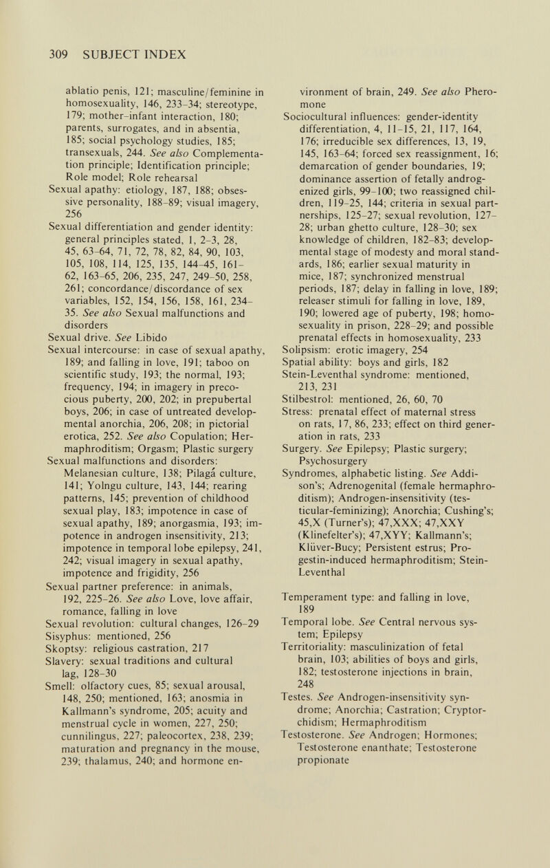 309 SUBJECT INDEX ablatio penis, 121; masculine/feminine in homosexuality, 146, 233-34; stereotype, 179; mother-infant interaction, 180; parents, surrogates, and in absentia, 185; social psychology studies, 185; transexuals, 244. See also Complementa¬ tion principle; Identification principle; Role model; Role rehearsal Sexual apathy: etiology, 187, 188; obses¬ sive personality, 188-89; visual imagery, 256 Sexual differentiation and gender identity: general principles stated, 1, 2-3, 28, 45, 63-64, 71, 72, 78, 82, 84, 90, 103, 105, 108, 114, 125, 135, 144-45, 161- 62, 163-65, 206, 235, 247, 249-50, 258, 261; concordance/discordance of sex variables, 152, 154, 156, 158, 161, 234- 35. See abo Sexual malfunctions and disorders Sexual drive. See Libido Sexual intercourse: in case of sexual apathy, 189; and falling in love, 191; taboo on scientific study, 193; the normal, 193; frequency, 194; in imagery in preco¬ cious puberty, 200, 202; in prepubertal boys, 206; in case of untreated develop¬ mental anorchia, 206, 208; in pictorial erotica, 252. See also Copulation; Her¬ maphroditism; Orgasm; Plastic surgery Sexual malfunctions and disorders: Melanesian culture, 138; Pilagá culture, 141; Yolngu culture, 143, 144; rearing patterns, 145; prevention of childhood sexual play, 183; impotence in case of sexual apathy, 189; anorgasmia, 193; im¬ potence in androgen insensitivity, 213; impotence in temporal lobe epilepsy, 241, 242; visual imagery in sexual apathy, impotence and frigidity, 256 Sexual partner preference: in animals, 192, 225-26. See also Love, love affair, romance, falling in love Sexual revolution: cultural changes, 126-29 Sisyphus: mentioned, 256 Skoptsy: religious castration, 217 Slavery: sexual traditions and cultural lag, 128-30 Smell: olfactory cues, 85; sexual arousal, 148, 250; mentioned, 163; anosmia in Kallmann's syndrome, 205; acuity and menstrual cycle in women, 227, 250; cunnilingus, 227; paleocortex, 238, 239; maturation and pregnancy in the mouse, 239; thalamus, 240; and hormone en¬ vironment of brain, 249. See also Phero- mone Sociocultural influences: gender-identity differentiation, 4, 11-15, 21, 117, 164, 176; irreducible sex differences, 13, 19, 145, 163-64; forced sex reassignment, 16; demarcation of gender boundaries, 19; dominance assertion of fetally androg- enized girls, 99-100; two reassigned chil¬ dren, 119-25, 144; criteria in sexual part¬ nerships, 125-27; sexual revolution, 127- 28; urban ghetto cuUure, 128-30; sex knowledge of children, 182-83; develop¬ mental stage of modesty and moral stand¬ ards, 186; earlier sexual maturity in mice, 187; synchronized menstrual periods, 187; delay in falling in love, 189; releaser stimuli for falling in love, 189, 190; lowered age of puberty, 198; homo¬ sexuality in prison, 228-29; and possible prenatal effects in homosexuality, 233 Solipsism: erotic imagery, 254 Spatial ability: boys and girls, 182 Stein-Leventhal syndrome: mentioned, 213, 231 Stilbestrol: mentioned, 26, 60, 70 Stress; prenatal effect of maternal stress on rats, 17, 86, 233; effect on third gener¬ ation in rats, 233 Surgery. See Epilepsy; Plastic surgery; Psychosurgery Syndromes, alphabetic listing. See Addi¬ son's; Adrenogenital (female hermaphro¬ ditism); Androgen-insensitivity (tes- ticular-feminizing); Anorchia; Cushing's; 45,X (Turner's); 47,XXX; 47,XXY (Klinefelter's); 47,XYY; Kallmann's; Kliiver-Bucy; Persistent estrus; Pro- gestin-induced hermaphroditism; Stein- Leventhal Temperament type: and falling in love, 189 Temporal lobe. See Central nervous sys¬ tem; Epilepsy Territoriality: masculinization of fetal brain, 103; abilities of boys and girls, 182; testosterone injections in brain, 248 Testes. See Androgen-insensitivity syn¬ drome; Anorchia; Castration; Cryptor¬ chidism; Hermaphroditism Testosterone. See Androgen; Hormones; Testosterone enanthate; Testosterone propionate