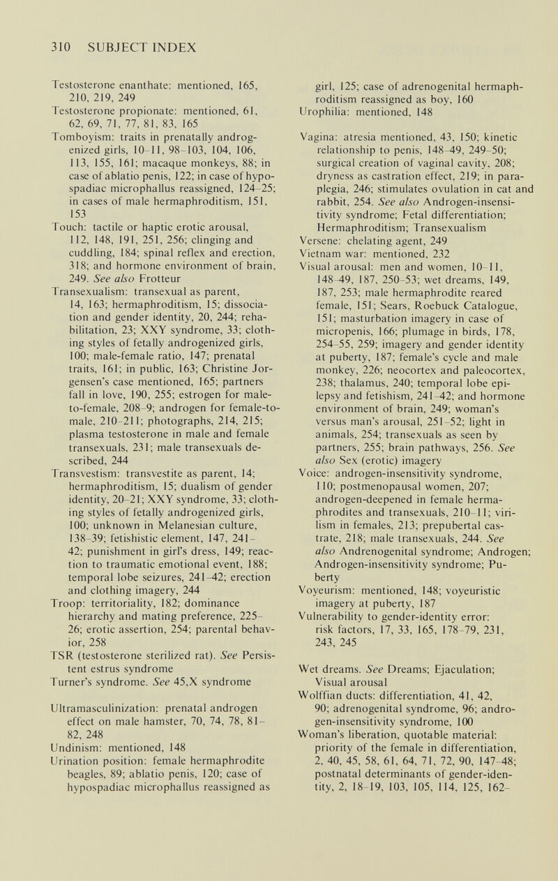 310 SUBJECT INDEX Testosterone enanthate: mentioned, 165, 210, 219, 249 Testosterone propionate: mentioned, 61, 62, 69, 71, 77, 81, 83, 165 Tomboyism: traits in prenatally androg- enized girls, 10-11, 98-103, 104, 106, 113, 155, 161; macaque monkeys, 88; in case of ablatio penis, 122; in case of hypo- spadiac microphallus reassigned, 124-25; in cases of male hermaphroditism, 151, 153 Touch; tactile or haptic erotic arousal, 112, 148, 191, 251, 256; clinging and cuddling, 184; spinal reflex and erection, 318; and hormone environment of brain, 249. See also Frotteur Transexualism: transexual as parent, 14, 163; hermaphroditism, 15; dissocia¬ tion and gender identity, 20, 244; reha¬ bilitation, 23; XXY syndrome, 33; cloth¬ ing styles of fetally androgenized girls, 100; male-female ratio, 147; prenatal traits, 161; in pubHc, 163; Christine Jor- gensen's case mentioned, 165; partners fall in love, 190, 255; estrogen for male- to-female, 208-9; androgen for female-to- male, 210-211; photographs, 214, 215; plasma testosterone in male and female transexuals, 231; male transexuals de¬ scribed, 244 Transvestism: transvestite as parent, 14; hermaphroditism, 15; dualism of gender identity, 20-21; XXY syndrome, 33; cloth¬ ing styles of fetally androgenized girls, 100; unknown in Melanesian culture, 138-39; fetishistic element, 147, 241- 42; punishment in girl's dress, 149; reac¬ tion to traumatic emotional event, 188; temporal lobe seizures, 241-42; erection and clothing imagery, 244 Troop: territoriality, 182; dominance hierarchy and mating preference, 225- 26; erotic assertion, 254; parental behav¬ ior, 258 TSR (testosterone sterilized rat). See Persis¬ tent estrus syndrome Turner's syndrome. See 45,X syndrome Ultramasculinization: prenatal androgen effect on male hamster, 70, 74, 78, 81- 82, 248 Undinism: mentioned, 148 Urination position: female hermaphrodite beagles, 89; ablatio penis, 120; case of hypospadiac microphallus reassigned as girl, 125; case of adrenogenital hermaph¬ roditism reassigned as boy, 160 Urophilia: mentioned, 148 Vagina: atresia mentioned, 43, 150; kinetic relationship to penis, 148-49, 249-50; surgical creation of vaginal cavity, 208; dryness as castration effect, 219; in para¬ plegia, 246; stimulates ovulation in cat and rabbit, 254. See also Androgen-insensi- tivity syndrome; Fetal differentiation; Hermaphroditism; Transexualism Versene: chelating agent, 249 Vietnam war: mentioned, 232 Visual arousal: men and women, 10-11, 148-49, 187, 250-53; wet dreams, 149, 187, 253; male hermaphrodite reared female, 151; Sears, Roebuck Catalogue, 151; masturbation imagery in case of micropenis, 166; plumage in birds, 178, 254-55, 259; imagery and gender identity at puberty, 187; female's cycle and male monkey, 226; neocortex and paleocortex, 238; thalamus, 240; temporal lobe epi¬ lepsy and fetishism, 241-42; and hormone environment of brain, 249; woman's versus man's arousal, 251-52; light in animals, 254; transexuals as seen by partners, 255; brain pathways, 256. See also Sex (erotic) imagery Voice: androgen-insensitivity syndrome, 110; postmenopausal women, 207; androgen-deepened in female herma¬ phrodites and transexuals, 210-11; viri¬ lism in females, 213; prepubertal cas¬ trate, 218; male transexuals, 244. See also Andrenogenital syndrome; Androgen; Androgen-insensitivity syndrome; Pu¬ berty Voyeurism: mentioned, 148; voyeuristic imagery at puberty, 187 Vulnerability to gender-identity error: risk factors, 17, 33, 165, 178-79, 231, 243, 245 Wet dreams. See Dreams; Ejaculation; Visual arousal Wolffian ducts: differentiation, 41, 42, 90; adrenogenital syndrome, 96; andro¬ gen-insensitivity syndrome, 1(X) Woman's liberation, quotable material: priority of the female in differentiatiorv, 2, 40, 45, 58, 61, 64, 71, 72, 90, 147-48; postnatal determinants of gender-iden¬ tity, 2, 18-19, 103, 105, 114, 125, 162-