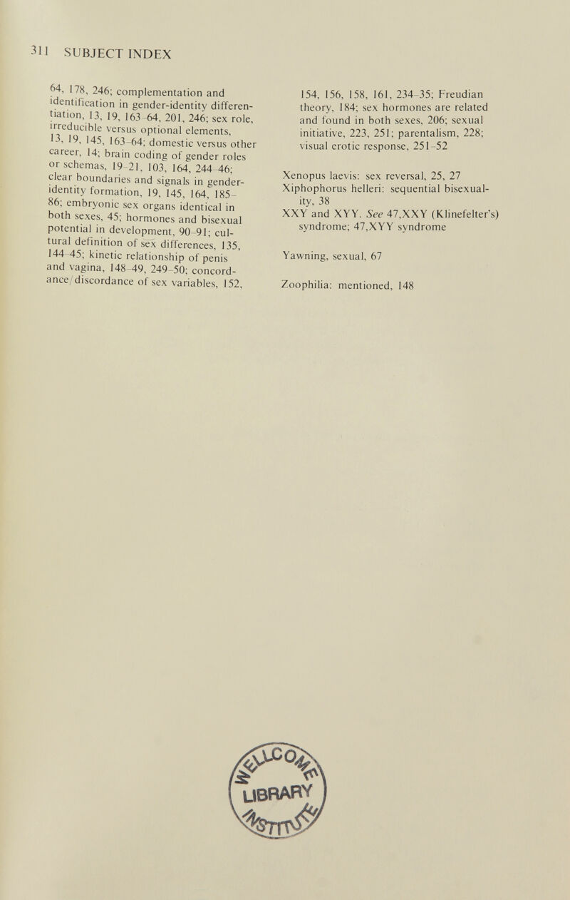 311 SUBJECT INDEX 64, 178, 246; complementation and identification in gender-identity differen¬ tiation, 13, 19, 163-64, 201, 246; sex role, irreducible versus optional elements, 13, 19, 145. 163-64; domestic versus other career, 14; brain coding of gender roles or schémas, 19-21, 103, 164, 244-46; clear boundaries and signals in gender- identity formation, 19, 145, 164, 185- 86; embryonic sex organs identical in both sexes, 45; hormones and bisexual potential in development, 90-91; cul¬ tural definition of sex differences, 135, 144-45; kinetic relationship of penis and vagina, 148-49, 249-50; concord¬ ance/discordance of sex variables, 152, 154, 156, 158, 161, 234-35; Freudian theory, 184; sex hormones are related and found in both sexes, 206; sexual initiative, 223, 251; parentalism, 228; visual erotic response, 251-52 Xenopus laevis: sex reversal, 25, 27 Xiphophorus helleri; sequential bisexual- ity, 38 XXY and XYY. See 47,XXY (Klinefelter's) syndrome; 47,XYY syndrome Yawning, sexual, 67 Zoophilia; mentioned, 148