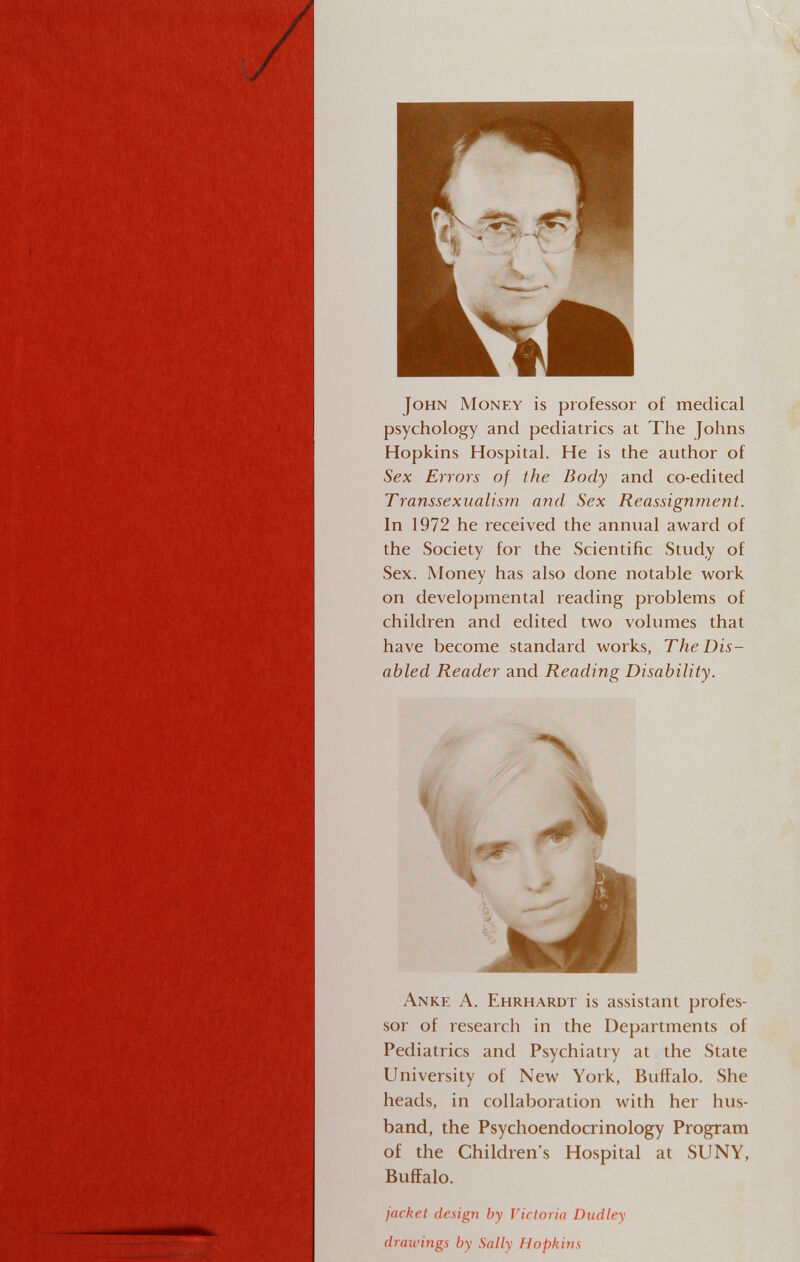 John Money is professor of medical psychology and pediatrics at The Johns Hopkins Hospital. He is the author of Sex Errors of the Body and co-edited Transsexualism and Sex Reassignment. In 1972 he received the annual award of the Society for the Scientific Study of Sex. Money has also done notable work on developmental reading problems of children and edited two volumes that have become standard works, The Dis¬ abled Reader and Reading Disability. Anke A. Ehrhardt is assistant profes¬ sor of research in the Departments of Pediatrics and Psychiatry at the State University of New York, Buffalo. She heads, in collaboration with her hus¬ band, the Psychoendocrinology Program of the Children's Hospital at SUNY, Buffalo. jacket design by Victoria Dudley drawings by Sally Hopkins