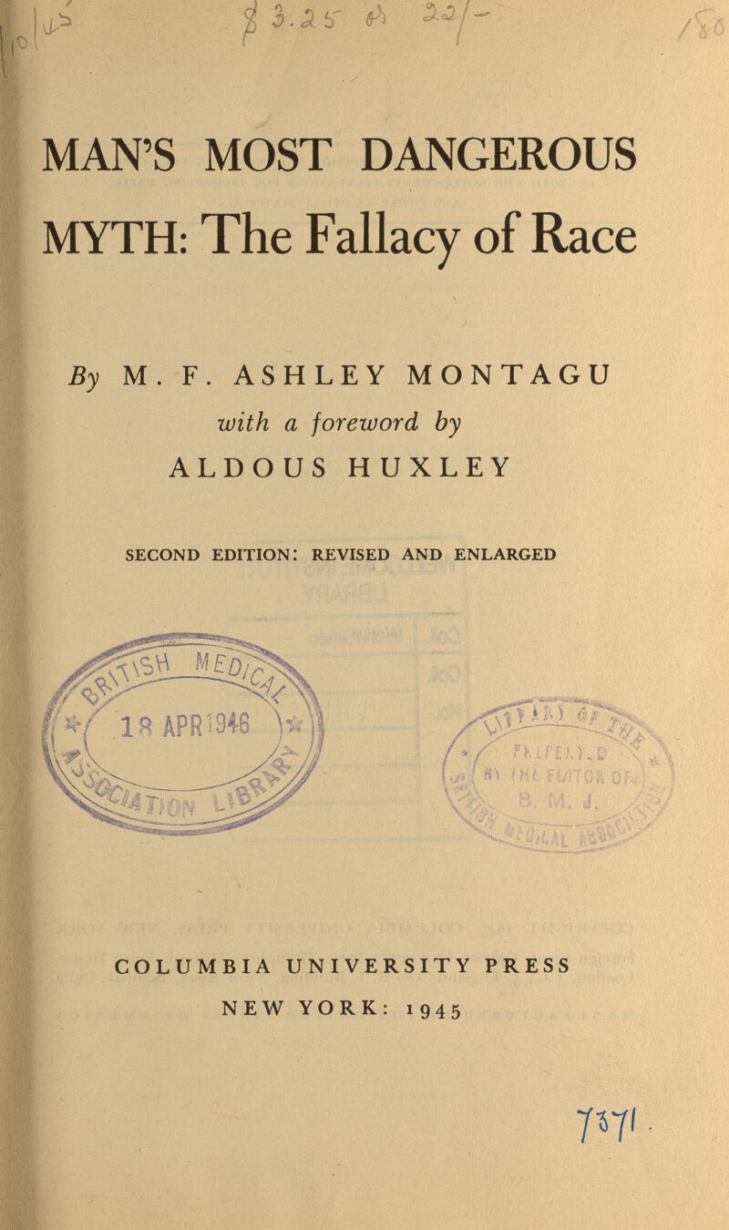 MAN'S MOST DANGEROUS MYTH: The Fallacy of Race By M. F. ASHLEY MONTAGU with a foreword by ALDO US HUXLEY second edition: revised and enlarged IB APR 1348 COLUMBIA UNIVERSITY PRESS NEW YORK: 1945 T^i