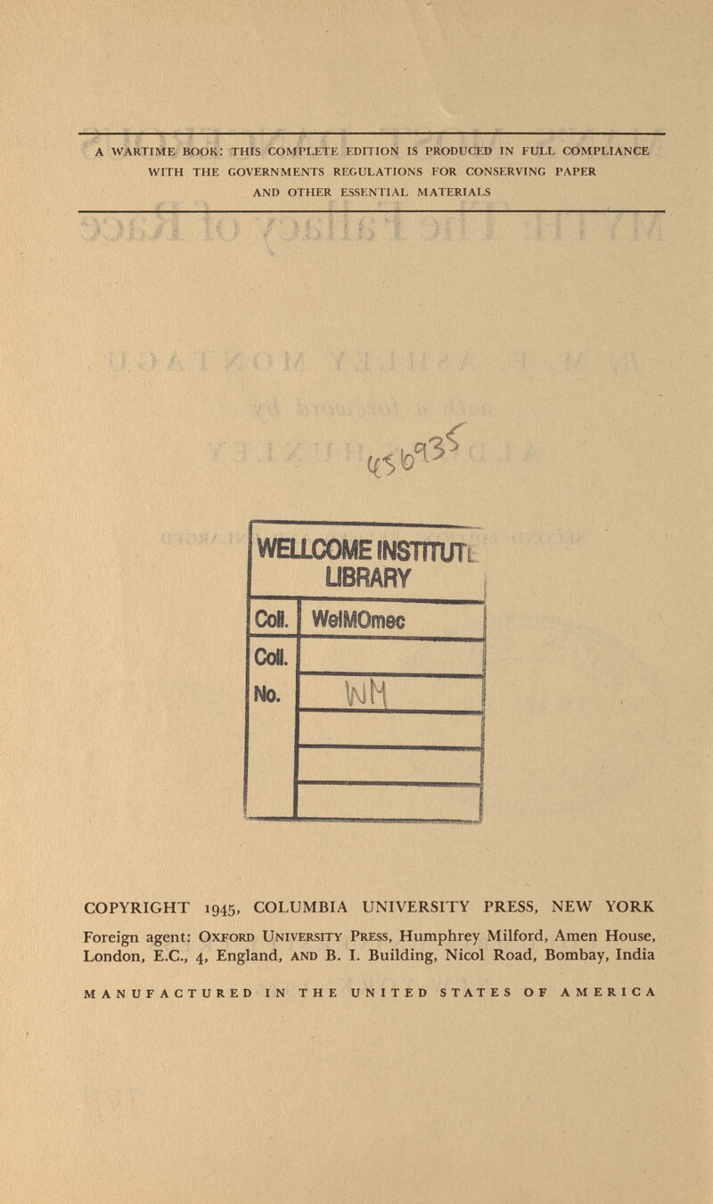 a wartime book: this complete edition is produced in full compliance with the governments regulations for conserving paper and other essential materials WELLCOME iNSTîTUTi LIBRARY CoB. WeiyOmec Co«. 1 No. m 1 COPYRIGHT 1945, COLUMBIA UNIVERSITY PRESS, NEW YORK Foreign agent: O xford U niversity P ress, Humphrey Milford, Amen House, London, E.C., 4, England, and B. I. Building, Nicol Road, Bombay, India manufactured in the united states of america