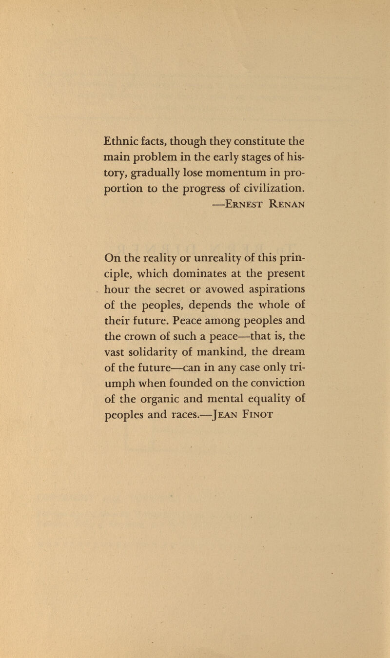 Ethnic facts, though they constitute the main problem in the early stages of his tory, gradually lose momentum in pro portion to the progress of civilization. —Ernest Renan On the reality or unreality of this prin ciple, which dominates at the present hour the secret or avowed aspirations of the peoples, depends the whole of their future. Peace among peoples and the crown of such a peace—that is, the vast solidarity of mankind, the dream of the future—can in any case only tri umph when founded on the conviction of the organic and mental equality of peoples and races.— Jean Finot