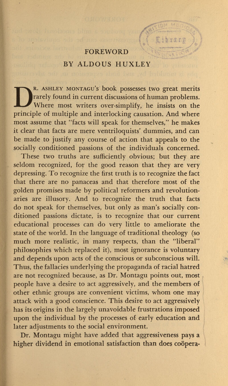 FOREWORD BY ALDOUS HUXLEY Dr. ashley Montagu's book possesses two great merits rarely found in current discussions of human problems. Where most writers over-simplify, he insists on the principle of multiple and interlocking causation. And where most assume that facts will speak for themselves, he makes it clear that facts are mere ventriloquists' dummies, and can be made to justify any course of action that appeals to the socially conditioned passions of the individuals concerned. These two truths are sufficiently obvious; but they are seldom recognized, for the good reason that they are very depressing. To recognize the first truth is to recognize the fact that there are no panaceas and that therefore most of the golden promises made by political reformers and revolution aries are illusory. And to recognize the truth that facts do not speak for themselves, but only as man's socially con ditioned passions dictate, is to recognize that our current educational processes can do very little to ameliorate the state of the world. In the language of traditional theology (so much more realistic, in many respects, than the liberal philosophies which replaced it), most ignorance is voluntary and depends upon acts of the conscious or subconscious will. Thus, the fallacies underlying the propaganda of racial hatred are not recognized because, as Dr. Montagu points out, most people have a desire to act aggressively, and the members of other ethnic groups are convenient victims, whom one may attack with a good conscience. This desire to act aggressively has its origins in the largely unavoidable frustrations imposed upon the individual by the processes of early education and later adjustments to the social environment. Dr. Montagu might have added that aggressiveness pays a higher dividend in emotional satisfaction than does coopera-