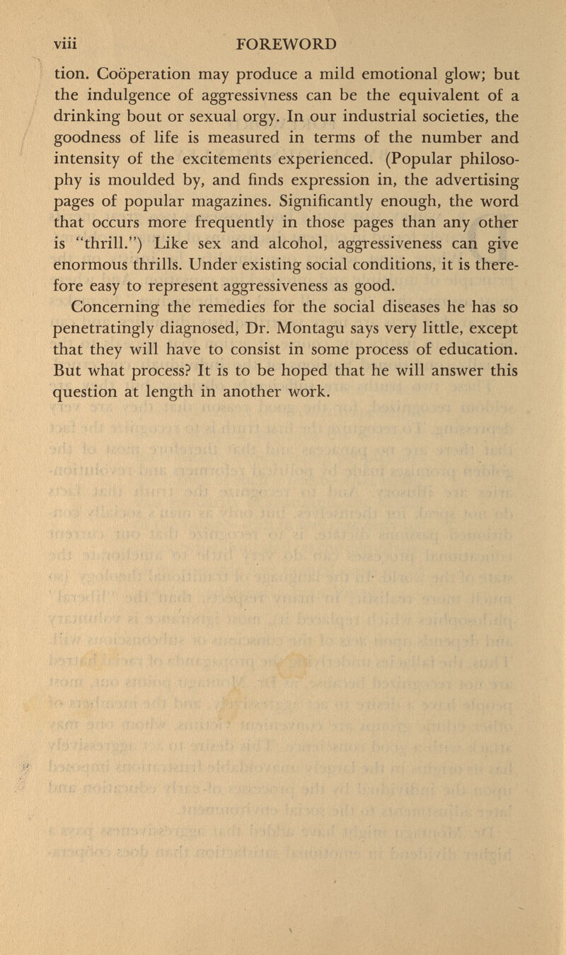 tion. Cooperation may produce a mild emotional glow; but the indulgence of aggressivness can be the equivalent of a drinking bout or sexual orgy. In our industrial societies, the goodness of life is measured in terms of the number and intensity of the excitements experienced. (Popular philoso phy is moulded by, and finds expression in, the advertising pages of popular magazines. Significantly enough, the word that occurs more frequently in those pages than any other is thrill.) Like sex and alcohol, aggressiveness can give enormous thrills. Under existing social conditions, it is there fore easy to represent aggressiveness as good. Concerning the remedies for the social diseases he has so penetratingly diagnosed, Dr. Montagu says very little, except that they will have to consist in some process of education. But what process? It is to be hoped that he will answer this question at length in another work.