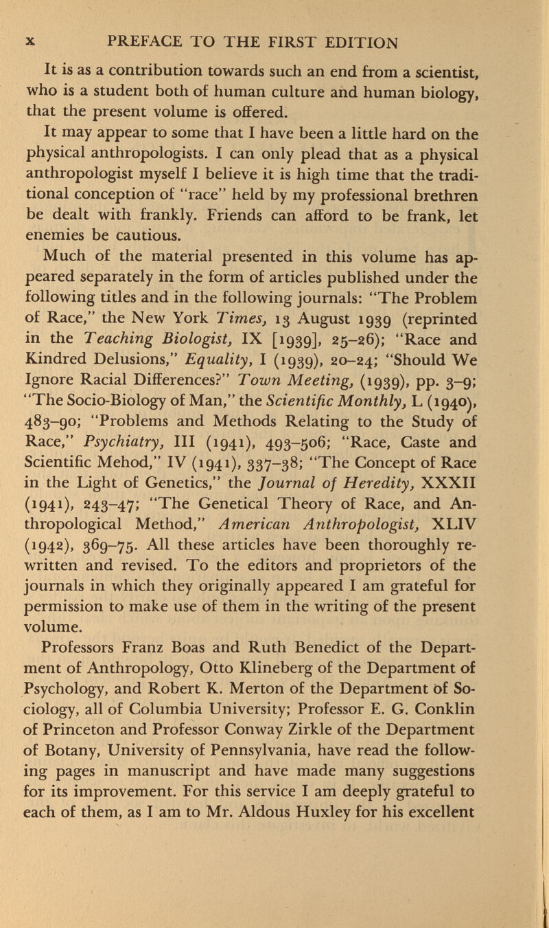 It is as a contribution towards such an end from a scientist, who is a student both of human culture and human biology, that the present volume is offered. It may appear to some that I have been a little hard on the physical anthropologists. I can only plead that as a physical anthropologist myself I believe it is high time that the tradi tional conception of race held by my professional brethren be dealt with frankly. Friends can afford to be frank, let enemies be cautious. Much of the material presented in this volume has ap peared separately in the form of articles published under the following titles and in the following journals: The Problem of Race, the New York Times, 13 August 1939 (reprinted in the Teaching Biologist, IX [1939], 25-26); Race and Kindred Delusions, Equality, I (1939), 20-24; Should We Ignore Racial Differences? Town Meeting, (1939), pp. 3-9; The Socio-Biology of Man, the Scientific Monthly, L (1940), 483-90; Problems and Methods Relating to the Study of Race, Psychiatry, III (1941), 493-506; Race, Caste and Scientific Mehod, IV (1941), 337-38; The Concept of Race in the Light of Genetics, the journal of Heredity, XXXII (1941), 243-47; The Genetical Theory of Race, and An thropological Method, American Anthropologist, XLIV (1942), 369-75. All these articles have been thoroughly re written and revised. To the editors and proprietors of the journals in which they originally appeared I am grateful for permission to make use of them in the writing of the present volume. Professors Franz Boas and Ruth Benedict of the Depart ment of Anthropology, Otto Klineberg of the Department of Psychology, and Robert K. Merton of the Department of So ciology, all of Columbia University; Professor E. G. Conklin of Princeton and Professor Conway Zirkle of the Department of Botany, University of Pennsylvania, have read the follow ing pages in manuscript and have made many suggestions for its improvement. For this service I am deeply grateful to each of them, as I am to Mr. Aldous Huxley for his excellent