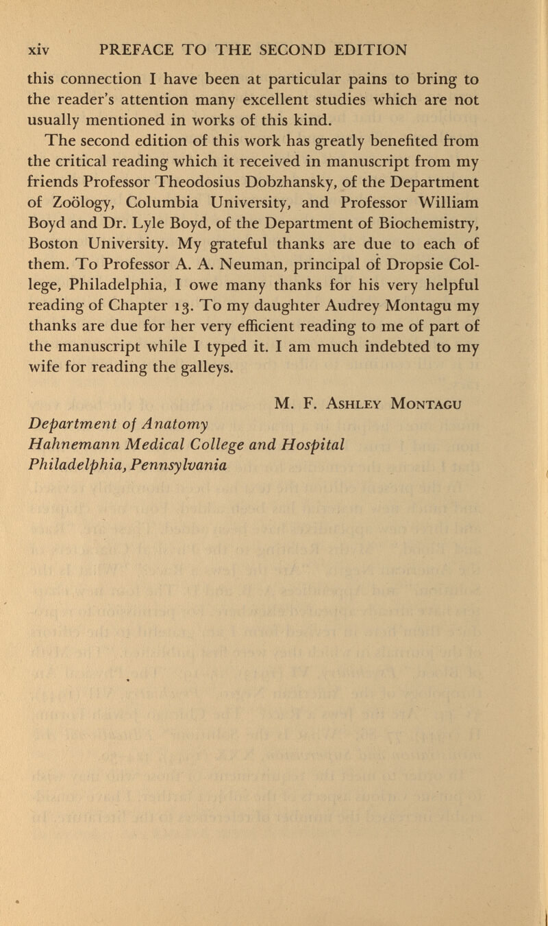 this connection I have been at particular pains to bring to the reader's attention many excellent studies which are not usually mentioned in works of this kind. The second edition of this work has greatly benefited from the critical reading which it received in manuscript from my friends Professor Theodosius Dobzhansky, of the Department of Zoology, Columbia University, and Professor William Boyd and Dr. Lyle Boyd, of the Department of Biochemistry, Boston University. My grateful thanks are due to each of them. To Professor A. A. Neuman, principal of Dropsie Col lege, Philadelphia, I owe many thanks for his very helpful reading of Chapter 13. To my daughter Audrey Montagu my thanks are due for her very efficient reading to me of part of the manuscript while I typed it. I am much indebted to my wife for reading the galleys. M. F. Ashley Montagu Department of Anatomy Hahnemann Medical College and Hospital Philadelphia, Pennsylvania
