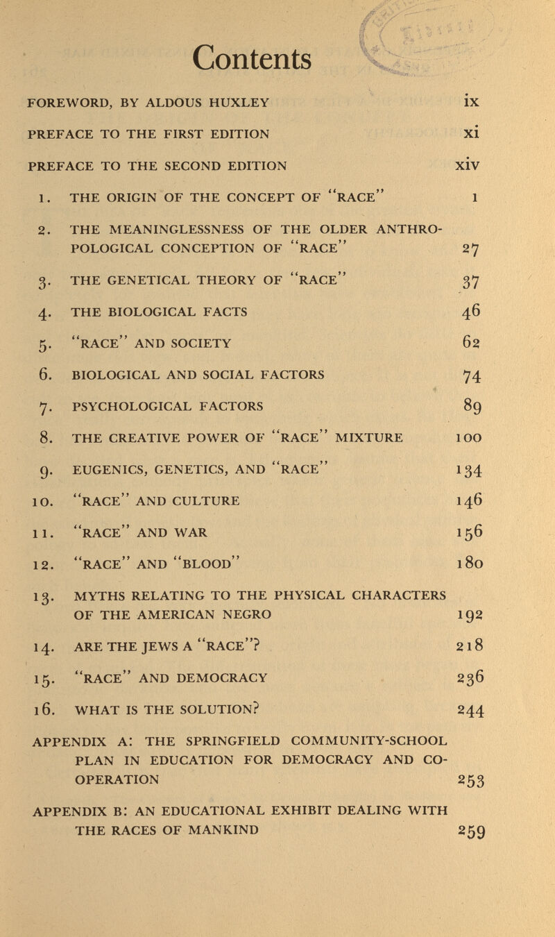 Contents ï foreword, by aldous huxley ix preface to the first edition xi preface to the second edition xiv 1. the origin of the concept of race 1 2. the meaninglessness of the older anthro pological conception of race 27 3. the genetical theory of race 37 4. the biological facts 46 5. race and society 62 6. biological and social factors 74 7. psychological factors 89 8. the creative power of race mixture 1oo 9. eugenics, genetics, and race 134 10. race and culture 146 11. race and war I56 12. race and blood 180 13. myths relating to the physical characters of the american negro 192 14. are the jews a race? 2 1 8 15. race and democracy 236 16. what is the solution? 244 appendix a: the springfield community-school plan in education for democracy and co operation 253 appendix b: an educational exhibit dealing with the races of mankind 259