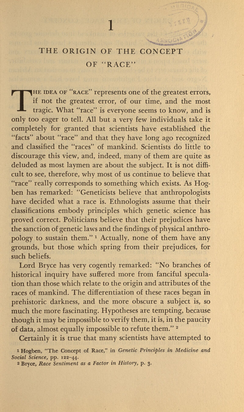 THE ORIGIN OF THE CONCEPT OF RACE he idea of race  represents one of the greatest errors, if not the greatest error, of our time, and the most tragic. What race is everyone seems to know, and is only too eager to tell. All but a very few individuals take it completely for granted that scientists have established the facts about race and that they have long ago recognized and classified the races of mankind. Scientists do little to discourage this view, and, indeed, many of them are quite as deluded as most laymen are about the subject. It is not diffi cult to see, therefore, why most of us continue to believe that race really corresponds to something which exists. As Hog- ben has remarked: Geneticists believe that anthropologists have decided what a race is. Ethnologists assume that their classifications embody principles which genetic science has proved correct. Politicians believe that their prejudices have the sanction of genetic laws and the findings of physical anthro pology to sustain them. 1 Actually, none of them have any grounds, but those which spring from their prejudices, for such beliefs. Lord Bryce has very cogently remarked: No branches of historical inquiry have suffered more from fanciful specula tion than those which relate to the origin and attributes of the races of mankind. The differentiation of these races began in prehistoric darkness, and the more obscure a subject is, so much the more fascinating. Hypotheses are tempting, because though it may be impossible to verify them, it is, in the paucity of data, almost equally impossible to refute them. 2 Certainly it is true that many scientists have attempted to 1 Hogben, The Concept of Race, in Genetic Principles in Medicine and Social Science, pp. 122-44. 2 Bryce, Race Sentiment as a Factor in History, p. 3.