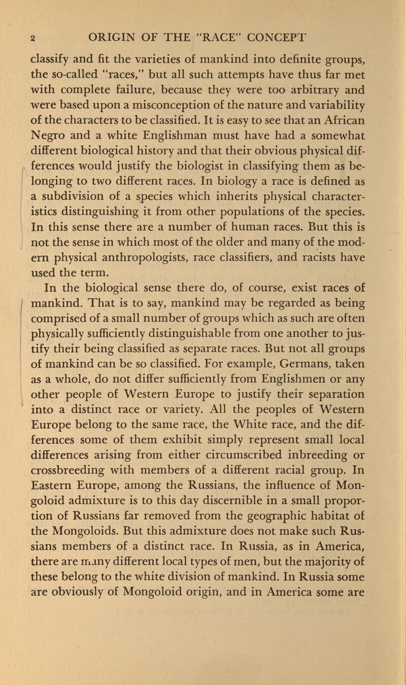 classify and fit the varieties of mankind into definite groups, the so-called races, but all such attempts have thus far met with complete failure, because they were too arbitrary and were based upon a misconception of the nature and variability of the characters to be classified. It is easy to see that an African Negro and a white Englishman must have had a somewhat different biological history and that their obvious physical dif ferences would justify the biologist in classifying them as be longing to two different races. In biology a race is defined as a subdivision of a species which inherits physical character istics distinguishing it from other populations of the species. In this sense there are a number of human races. But this is not the sense in which most of the older and many of the mod ern physical anthropologists, race classifiers, and racists have used the term. In the biological sense there do, of course, exist races of mankind. That is to say, mankind may be regarded as being comprised of a small number of groups which as such are often physically sufficiently distinguishable from one another to jus tify their being classified as separate races. But not all groups of mankind can be so classified. For example, Germans, taken as a whole, do not differ sufficiently from Englishmen or any other people of Western Europe to justify their separation into a distinct race or variety. All the peoples of Western Europe belong to the same race, the White race, and the dif ferences some of them exhibit simply represent small local differences arising from either circumscribed inbreeding or crossbreeding with members of a different racial group. In Eastern Europe, among the Russians, the influence of Mon goloid admixture is to this day discernible in a small propor tion of Russians far removed from the geographic habitat of the Mongoloids. But this admixture does not make such Rus sians members of a distinct race. In Russia, as in America, there are many different local types of men, but the majority of these belong to the white division of mankind. In Russia some are obviously of Mongoloid origin, and in America some are