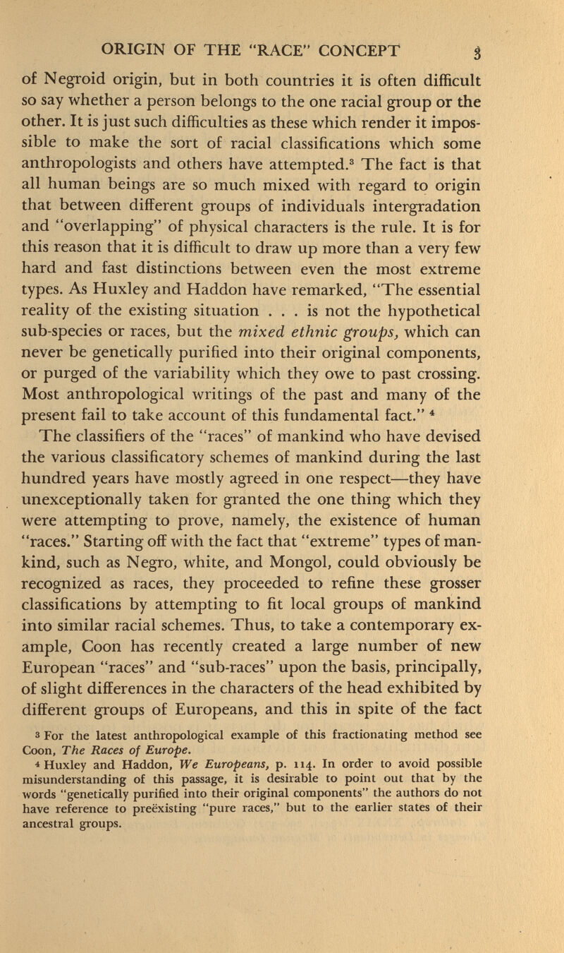 of Negroid origin, but in both countries it is often difficult so say whether a person belongs to the one racial group or the other. It is just such difficulties as these which render it impos sible to make the sort of racial classifications which some anthropologists and others have attempted. 3 The fact is that all human beings are so much mixed with regard to origin that between different groups of individuals intergradation and overlapping of physical characters is the rule. It is for this reason that it is difficult to draw up more than a very few hard and fast distinctions between even the most extreme types. As Huxley and Haddon have remarked, The essential reality of the existing situation ... is not the hypothetical sub-species or races, but the mixed ethnic groups, which can never be genetically purified into their original components, or purged of the variability which they owe to past crossing. Most anthropological writings of the past and many of the present fail to take account of this fundamental fact. 4 The classifiers of the races of mankind who have devised the various classificatory schemes of mankind during the last hundred years have mostly agreed in one respect—they have unexceptionally taken for granted the one thing which they were attempting to prove, namely, the existence of human races. Starting off with the fact that extreme types of man kind, such as Negro, white, and Mongol, could obviously be recognized as races, they proceeded to refine these grosser classifications by attempting to fit local groups of mankind into similar racial schemes. Thus, to take a contemporary ex ample, Coon has recently created a large number of new European races and sub-races upon the basis, principally, of slight differences in the characters of the head exhibited by different groups of Europeans, and this in spite of the fact 3 For the latest anthropological example of this fractionating method see Coon, The Races of Europe. 4 Huxley and Haddon, We Europeans, p. 114. In order to avoid possible misunderstanding of this passage, it is desirable to point out that by the words genetically purified into their original components the authors do not have reference to preëxisting pure races, but to the earlier states of their ancestral groups.