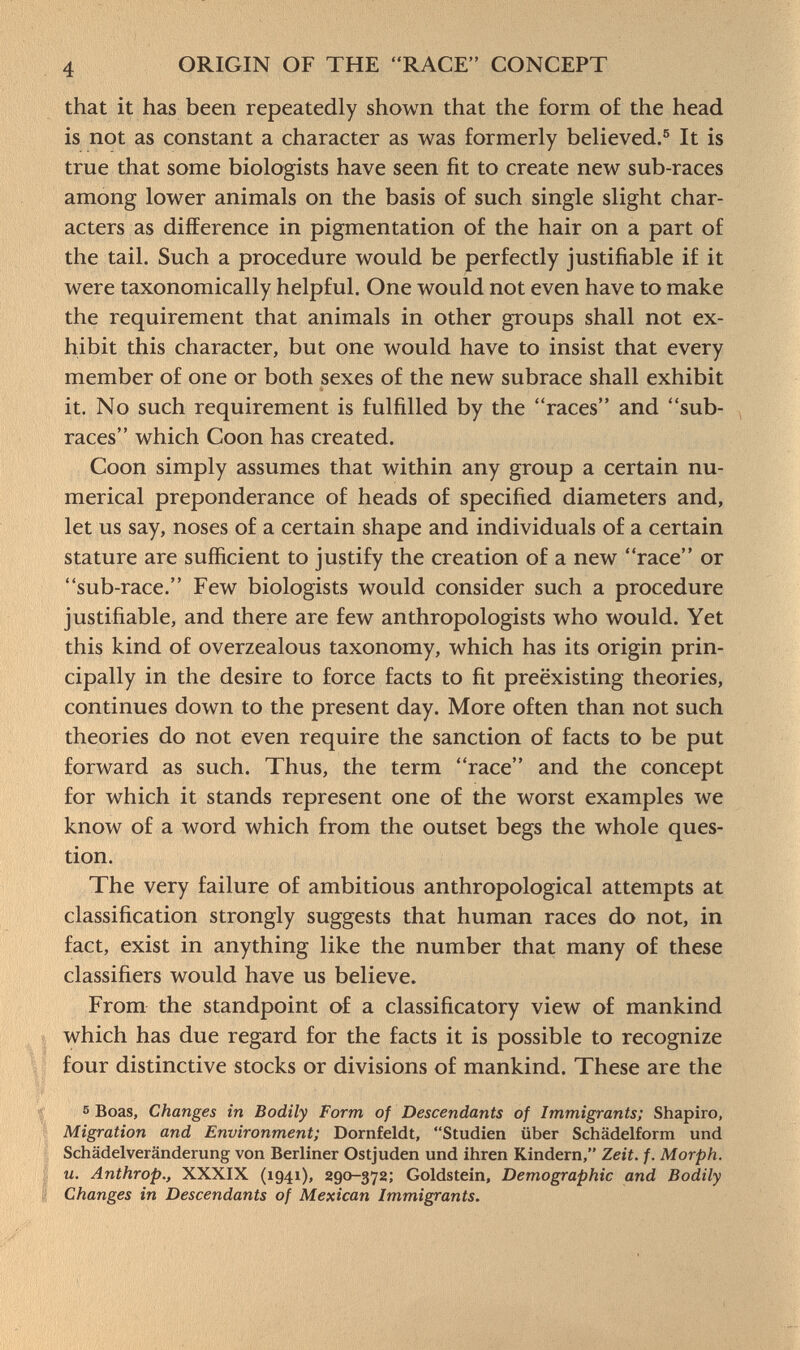 that it has been repeatedly shown that the form of the head is not as constant a character as was formerly believed. 5 It is true that some biologists have seen fit to create new sub-races among lower animals on the basis of such single slight char acters as difference in pigmentation of the hair on a part of the tail. Such a procedure would be perfectly justifiable if it were taxonomically helpful. One would not even have to make the requirement that animals in other groups shall not ex hibit this character, but one would have to insist that every member of one or both sexes of the new subrace shall exhibit it. No such requirement is fulfilled by the races and sub- races which Coon has created. Coon simply assumes that within any group a certain nu merical preponderance of heads of specified diameters and, let us say, noses of a certain shape and individuals of a certain stature are sufficient to justify the creation of a new race or sub-race. Few biologists would consider such a procedure justifiable, and there are few anthropologists who would. Yet this kind of overzealous taxonomy, which has its origin prin cipally in the desire to force facts to fit preëxisting theories, continues down to the present day. More often than not such theories do not even require the sanction of facts to be put forward as such. Thus, the term race and the concept for which it stands represent one of the worst examples we know of a word which from the outset begs the whole ques tion. The very failure of ambitious anthropological attempts at classification strongly suggests that human races do not, in fact, exist in anything like the number that many of these classifiers would have us believe. From the standpoint of a classificatory view of mankind which has due regard for the facts it is possible to recognize four distinctive stocks or divisions of mankind. These are the 5 Boas, Changes in Bodily Form of Descendants of Immigrants; Shapiro, Migration and Environment; Dornfeldt, Studien über Schädelform und Schädelveränderung von Berliner Ostjuden und ihren Kindern, Zeit. f. Morph, u. Anthrop., XXXIX (1941), 290-372; Goldstein, Demographic and Bodily Changes in Descendants of Mexican Immigrants.