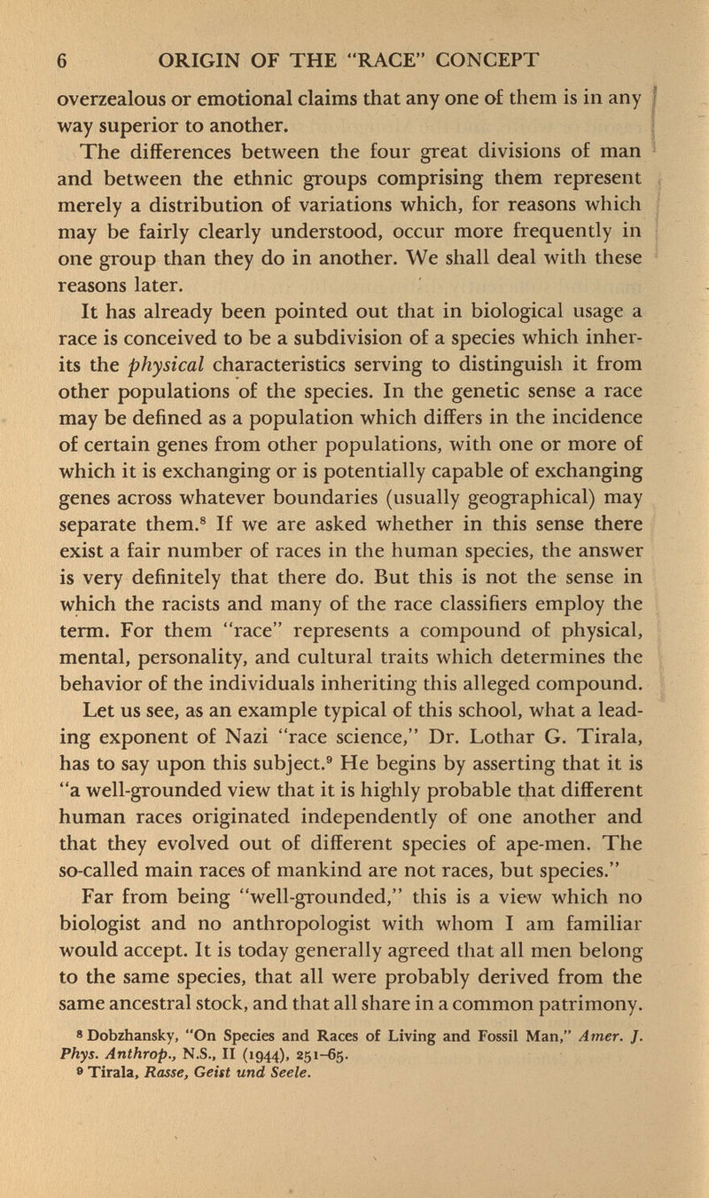 overzealous or emotional claims that any one of them is in any way superior to another. The differences between the four great divisions of man and between the ethnic groups comprising them represent merely a distribution of variations which, for reasons which may be fairly clearly understood, occur more frequently in one group than they do in another. We shall deal with these reasons later. It has already been pointed out that in biological usage a race is conceived to be a subdivision of a species which inher its the physical characteristics serving to distinguish it from other populations of the species. In the genetic sense a race may be defined as a population which differs in the incidence of certain genes from other populations, with one or more of which it is exchanging or is potentially capable of exchanging genes across whatever boundaries (usually geographical) may separate them. 8 If we are asked whether in this sense there exist a fair number of races in the human species, the answer is very definitely that there do. But this is not the sense in which the racists and many of the race classifiers employ the term. For them race represents a compound of physical, mental, personality, and cultural traits which determines the behavior of the individuals inheriting this alleged compound. Let us see, as an example typical of this school, what a lead ing exponent of Nazi race science, Dr. Lothar G. Tirala, has to say upon this subject. 9 He begins by asserting that it is a well-grounded view that it is highly probable that different human races originated independently of one another and that they evolved out of different species of ape-men. The so-called main races of mankind are not races, but species. Far from being well-grounded, this is a view which no biologist and no anthropologist with whom I am familiar would accept. It is today generally agreed that all men belong- to the same species, that all were probably derived from the same ancestral stock, and that all share in a common patrimony. 8 Dobzhansky, On Species and Races of Living and Fossil Man, Amer. J. Phys. Anthrop., N.S., II (1944), 251-65. ® Tirala, Rasse, Geist und Seele.