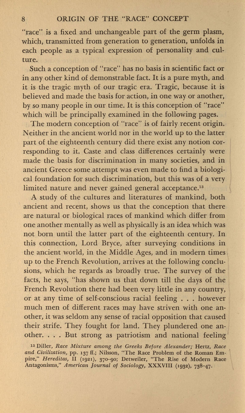 race is a fixed and unchangeable part of the germ plasm, which, transmitted from generation to generation, unfolds in each people as a typical expression of personality and cul ture. Such a conception of race has no basis in scientific fact or in any other kind of demonstrable fact. It is a pure myth, and it is the tragic myth of our tragic era. Tragic, because it is believed and made the basis for action, in one way or another, by so many people in our time. It is this conception of race which will be principally examined in the following pages. The modern conception of race is of fairly recent origin. Neither in the ancient world nor in the world up to the latter part of the eighteenth century did there exist any notion cor responding to it. Caste and class differences certainly were made the basis for discrimination in many societies, and in ancient Greece some attempt was even made to find a biologi cal foundation for such discrimination, but this was of a very limited nature and never gained general acceptance. 13 A study of the cultures and literatures of mankind, both ancient and recent, shows us that the conception that there are natural or biological races of mankind which differ from one another mentally as well as physically is an idea which was not born until the latter part of the eighteenth century. In this connection, Lord Bryce, after surveying conditions in the ancient world, in the Middle Ages, and in modern times up to the French Revolution, arrives at the following conclu sions, which he regards as broadly true. The survey of the facts, he says, has shown us that down till the days of the French Revolution there had been very little in any country, or at any time of self-conscious racial feeling . . . however much men of different races may have striven with one an other, it was seldom any sense of racial opposition that caused their strife. They fought for land. They plundered one an other. . . . But strong as patriotism and national feeling is Diller, Race Mixture among the Greeks Before Alexander; Hertz, Race and Civilization, pp. 137 ff.; Nilsson, The Race Problem of the Roman Em pire, Hereditas, II (1921), 370-90; Detweiler, The Rise of Modern Race Antagonisms, American Journal of Sociology, XXXVIII (1932), 738-47.