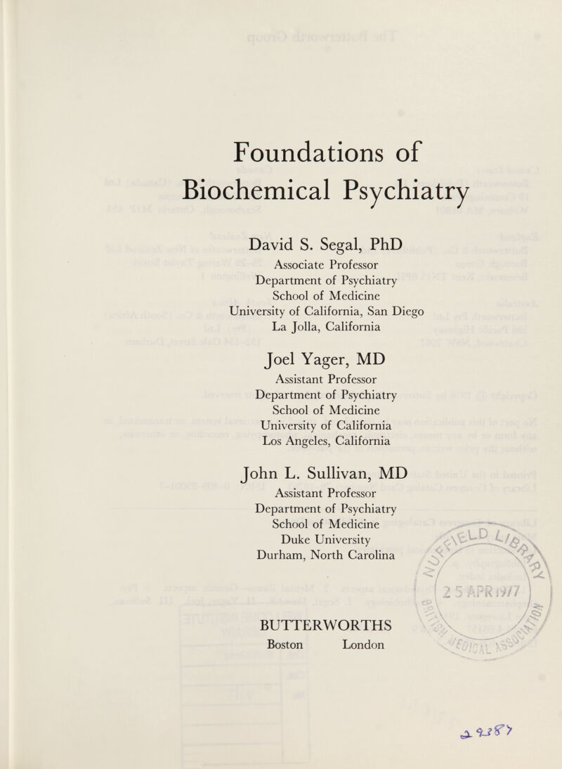 Foundations of Biochemical Psychiatry David S. Segal, PhD Associate Professor Department of Psychiatry School of Medicine University of California, San Diego La Jolla, California Joel Yager, MD Assistant Professor Department of Psychiatry School of Medicine University of California Los Angeles, California John L. Sullivan, MD Assistant Professor Department of Psychiatry School of Medicine Duke University Durham, North Carolina BUTTERWORTHS Boston London