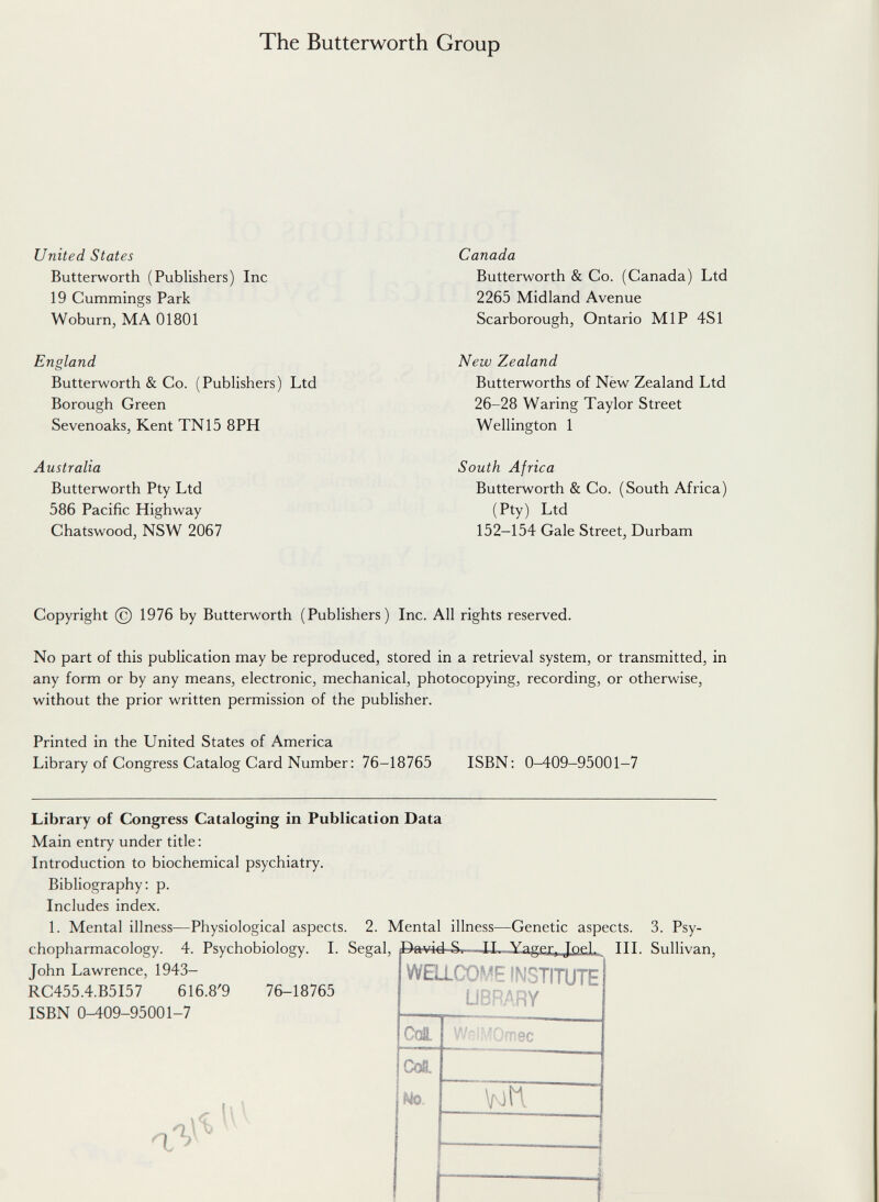 The Butterworth Group United States Butterworth (Publishers) Ine 19 Cummings Park Woburn, MA 01801 England Butterworth & Co. (Publishers) Ltd Borough Green Sevenoaks, Kent TN15 8PH Australia Butterworth Pty Ltd 586 Pacific Highway Chatswood, NSW 2067 Canada Butterworth & Co. (Canada) Ltd 2265 Midland Avenue Scarborough, Ontario MIP 4SI New Zealand Butterworths of Nèw Zealand Ltd 26-28 Waring Taylor Street Wellington 1 South Africa Butterworth & Co. (South Africa) (Pty) Ltd 152-154 Gale Street, Durham Copyright (c) 1976 by Butterworth (Publishers) Inc. All rights reserved. No part of this publication may be reproduced, stored in a retrieval system, or transmitted, in any form or by any means, electronic, mechanical, photocopying, recording, or otherwise, without the prior written permission of the publisher. Printed in the United States of America Library of Congress Catalog Card Number: 76-18765 ISBN : 0-409-95001-7 Library of Congress Cataloging in Publication Data Main entry under title: Introduction to biochemical psychiatry. Bibliography: p. Includes index. 1. Mental illness—Physiological aspects. 2. Mental illness chopharmacology. 4. Psychobiology. I. Segal, John Lawrence, 1943- RC455.4.B5I57 616.8'9 76-18765 ISBN 0-409-95001-7 -Genetic aspects. 3. Psy- a W'