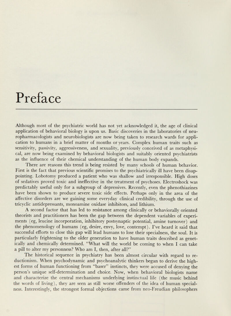 Preface Although most of the psychiatric world has not yet acknowledged it, the age of clinical application of behavioral biology is upon us. Basic discoveries in the laboratories of neu- ropharmacologists and neurobiologists are now being taken to research wards for appli¬ cation to humans in a brief matter of months or years. Complex human traits such as sensitivity, passivity, aggressiveness, and sexuality, previously conceived of as metaphysi¬ cal, are now being examined by behavioral biologists and suitably oriented psychiatrists as the influence of their chemical understanding of the human body expands. There are reasons this trend is being resisted by many schools of human behavior. First is the fact that previous scientific promises to the psychiatrically ill have been disap¬ pointing. Lobotomy produced a patient who was shallow and irresponsible. High doses of sedatives proved toxic and ineffective in the treatment of psychoses. Electroshock was predictably useful only for a subgroup of depressives. Recently, even the phenothiazines have been shown to produce severe toxic side effects. Perhaps only in the area of the affective disorders are we gaining some everyday clinical credibility, through the use of tricyclic antidepressants, monoamine oxidase inhibitors, and lithium. A second factor that has led to resistance among clinically or behaviorally oriented theorists and practitioners has been the gap between the dependent variables of experi¬ ments (eg, leucine incorporation, inhibitory postsynaptic potential, amine turnover) and the phenomenology of humans (eg, desire, envy, love, contempt). I've heard it said that successful efforts to close this gap will lead humans to lose their specialness, the soul. It is particularly frightening to the older generation to have human traits described as genet¬ ically and chemically determined. What will the world be coming to when I can take a pill to alter my personness? Who am I, then, after all? The historical sequence in psychiatry has been almost circular with regard to re- ductionism. When psychodynamic and psychoanalytic thinkers began to derive the high¬ est forms of human functioning from baser instincts, they were accused of denying the person's unique self-determination and choice. Now, when behavioral biologists name and characterize the central mechanisms underlying instinctual life (the music behind the words of living), they are seen as still worse offenders of the idea of human special¬ ness. Interestingly, the strongest formal objections came from neo-Freudian philosophers