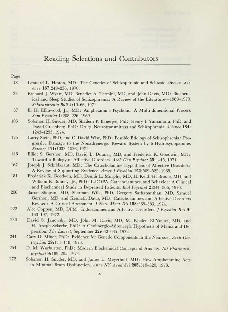 Reading Selections and Contributors Page 18 Leonard L. Heston, MD; The Genetics of Schizophrenic and Schizoid Disease. Sci¬ ence 167:249-256, 1970. 33 Richard J. Wyatt, MD, Benedict A. Termini, MD, and John Davis, MD: Biochem¬ ical and Sleep Studies of Schizophrenia: A Review of the Literature—1960-1970. Schizophrenia Bull 4:10-66, 1971. 87 E. H. Ellinwood, Jr., MD: Amphetamine Psychosis: A Multi-dimensional Process. Sem Psychiat 1:208—226, 1969. 103 Solomon H. Snyder, MD, Shailesh P. Banerjee, PhD, Henry L Yamamura, PhD, and David Greenberg, PhD; Drugs, Neurotransmitters and Schizophrenia. Science 184: 1243-1253, 1974. 125 Larry Stein, PhD, and C. David Wise, PhD: Possible Etiology of Schizophrenia: Pro¬ gressive Damage to the Nonadrenergic Reward System by 6-Hydroxydopamine. Science 171:1032-1036, 1971. 146 Elliot S. Gershon, MD, David L. Dunner, MD, and Frederick K. Goodwin, MD: Toward a Biology of Affective Disorders. Arch Gen Psychiat 25:1-15, 1971. 167 Joseph J. Schildkraut, MD: The Catecholamine Hypothesis of Affective Disorders: A Review of Supporting Evidence. Amer J Psychiat 122:509-522, 1965. 181 Frederick K. Goodwin, MD, Dennis L. Murphy, MD, H. Keith H. Brodie, MD, and William E. Bunney, Jr., PhD: L-DOPA, Catecholamines, and Behavior: A Clinical and Biochemical Study in Depressed Patients. Biol Psychiat 2:341-366, 1970. 206 Baron Shopsin, MD, Sherman Wilk, PhD, Gregory Sathananthan, MD, Samuel Gershon, MD, and Kenneth Davis, MD: Catecholamines and Affective Disorders Revised: A Critical Assessment. J Nerv Ment Dis 158:369-383, 1974. 222 Alec Coppen, MD, DPM: Indoleamines and Affective Disorders. J Psychiat Res 9: 163-197, 1972. 230 David S. Janowsky, MD, John M. Davis, MD, M. Khaled El-Yousef, MD, and H. Joseph Sekerke, PhD: A Cholinergic-Adrenergic Hypothesis of Mania and De¬ pression. The Lancet, September 22:632-635, 1972. 241 Gary D. Miner, PhD: Evidence for Genetic Components in the Neuroses. Arch Gen Psychiat 29:111-118, 1973. 254 D. M. Warburton, PhD: Modern Biochemical Concepts of Anxiety. Int Pharmaco- psychiat 9:189-205, 1974. 272 Solomon H. Snyder, MD, and James L. Meyerhoff, MD: How Amphetamine Acts in Minimal Brain Dysfunction. Anns NY Acad Sci 205:310-320, 1973. X