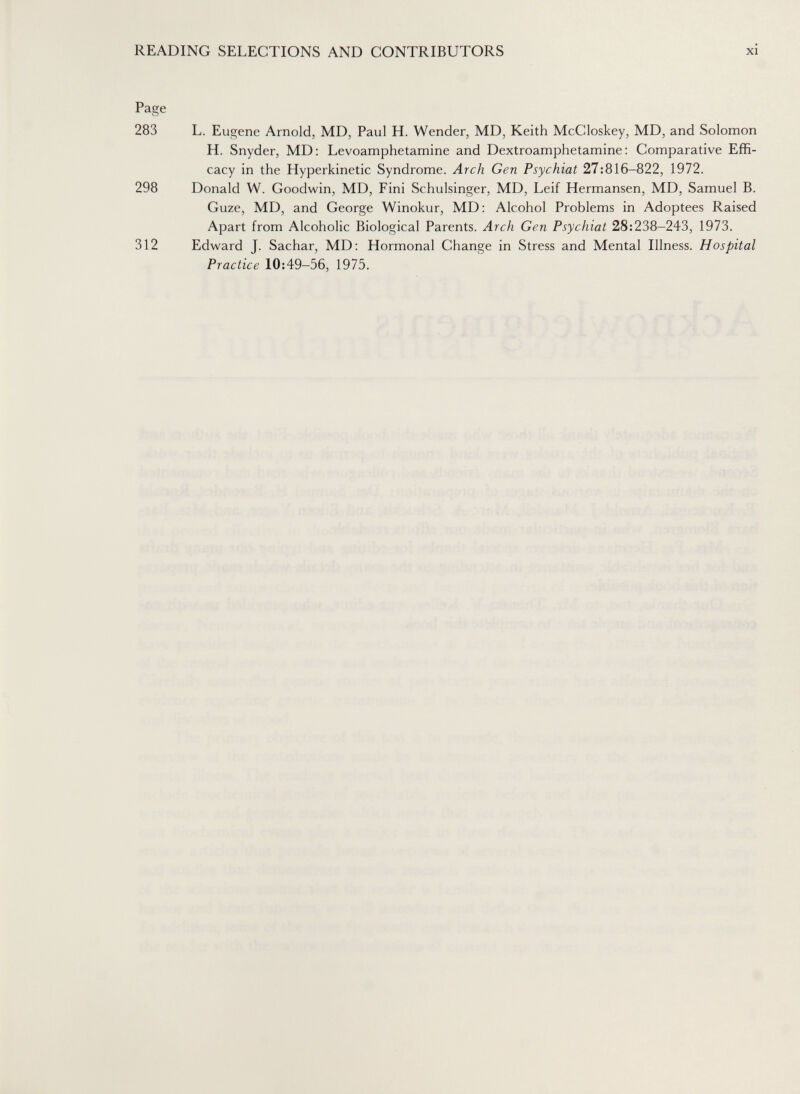 READING SELECTIONS AND CONTRIBUTORS xi Page 283 L. Eugene Arnold, MD, Paul H. Wender, MD, Keith McCloskey, MD, and Solomon H. Snyder, MD: Levoamphetamine and Dextroamphetamine: Comparative Effi¬ cacy in the Hyperkinetic Syndrome. Arch Gen Psychiat 27:816-822, 1972. 298 Donald W. Goodwin, MD, Fini Schulsinger, MD, Leif Hermansen, MD, Samuel B. Guze, MD, and George Winokur, MD: Alcohol Problems in Adoptees Raised Apart from Alcoholic Biological Parents. Arch Gen Psychiat 28:238-243, 1973. 312 Edward J. Sachar, MD: Hormonal Change in Stress and Mental Illness. Hospital Practice 10:49-56, 1975.