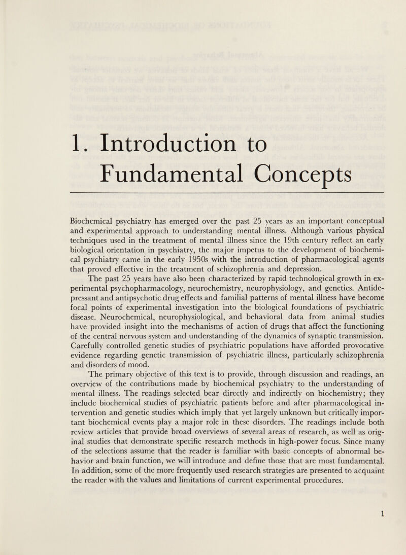 1. Introduction to Fundamental Concepts Biochemical psychiatry has emerged over the past 25 years as an important conceptual and experimental approach to understanding mental illness. Although various physical techniques used in the treatment of mental illness since the 19th century reflect an early biological orientation in psychiatry, the major impetus to the development of biochemi¬ cal psychiatry came in the early 1950s with the introduction of pharmacological agents that proved effective in the treatment of schizophrenia and depression. The past 25 years have also been characterized by rapid technological growth in ex¬ perimental psychopharmacology, neurochemistry, neurophysiology, and genetics. Antide¬ pressant and antipsychotic drug effects and familial patterns of mental illness have become focal points of experimental investigation into the biological foundations of psychiatric disease. Neurochemical, neurophysiological, and behavioral data from animal studies have provided insight into the mechanisms of action of drugs that affect the functioning of the central nervous system and understanding of the dynamics of synaptic transmission. Carefully controlled genetic studies of psychiatric populations have afforded provocative evidence regarding genetic transmission of psychiatric illness, particularly schizophrenia and disorders of mood. The primary objective of this text is to provide, through discussion and readings, an overview of the contributions made by biochemical psychiatry to the understanding of mental illness. The readings selected bear directly and indirectly on biochemistry; they include biochemical studies of psychiatric patients before and after pharmacological in¬ tervention and genetic studies which imply that yet largely unknown but critically impor¬ tant biochemical events play a major role in these disorders. The readings include both review articles that provide broad overviews of several areas of research, as well as orig¬ inal studies that demonstrate specific research methods in high-power focus. Since many of the selections assume that the reader is familiar with basic concepts of abnormal be¬ havior and brain function, we will introduce and define those that are most fundamental. In addition, some of the more frequently used research strategies are presented to acquaint the reader with the values and limitations of current experimental procedures. 1
