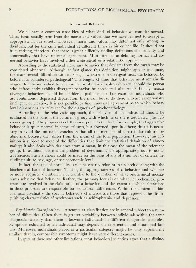 2 FOUNDATIONS OF BIOCHEMICAL PSYCHIATRY Abnormal Behavior We all have a common sense idea of what kinds of behavior we consider normal. These ideas usually stem from the mores and values that we have learned to accept as appropriate in our society. However, mores and values may differ not only among in¬ dividuals, but for the same individual at different times in his or her life. It should not be surprising, therefore, that there is great difficulty finding definitions of normality and abnormality that have universal agreement. Most attempts at defining normal and ab¬ normal behavior have involved either a statistical or a relativistic approach. According to the statistical view, any behavior that deviates from the mean may be considered abnormal. Although at first glance this definition might appear adequate, there are several difficulties with it. First, how extreme or divergent must the behavior be before it is considered pathological? The length of time that behavior must remain di¬ vergent for the individual to be classified as abnormal is also arbitrary : should the person who infrequently exhibits divergent behavior be considered abnormal? Finally, which divergent behaviors should be considered pathological? For example, individuals who are continuously depressed depart from the mean, but so do those who are exceptionally intelligent or creative. It is not possible to find universal agreement as to which behav¬ ioral dimensions are relevant for the diagnosis of psychopathology. According to the relativistic approach, the behavior of an individual should be evaluated on the basis of the culture or group with which he or she is associated (the ref¬ erence group). The proponents of this view point to the fact, for example, that aggressive behavior is quite normal in some cultures, but frowned upon in others; thus it is neces¬ sary to avoid the untenable conclusion that all the members of a particular culture are abnormal because they differ from the mean of the total population. However, this def¬ inition is subject to most of the difficulties that limit the statistical definition of abnor¬ mality; it also deals with deviance from a mean, in this case the mean of the reference group. In addition, there is the problem of determining the appropriate group to use as a reference. Such a choice could be made on the basis of any of a number of criteria, in¬ cluding culture, sex, age, or socioeconomic level. In fact, the issue of normality is not necessarily relevant to research dealing with the biochemical basis of behavior. That is, the appropriateness of a behavior and whether or not it requires alteration is not essential to the question of what biochemical mecha¬ nisms subserve that behavior. Rather, the primary focus is on what neurochemical pro¬ cesses are involved in the elaboration of a behavior and the extent to which alterations in those processes are responsible for behavioral differences. Within the content of bio¬ chemical psychiatry the specific behaviors of interest are those that represent the distin¬ guishing characteristics of syndromes such as schizophrenia and depression. Psychiatric Classification. Attempts at classification are in general subject to a num¬ ber of difficulties. Often there is greater variability between individuals within the same diagnostic category than there is between individuals in different diagnostic categories. Symptoms exhibited by an individual may depend on experiential and situational fac¬ tors. Moreover, individuals placed in a particular category might be only superficially similar; that is, comparable symptoms might have very different causes. In spite of these and other limitations, most behavioral scientists agree that a distinc-