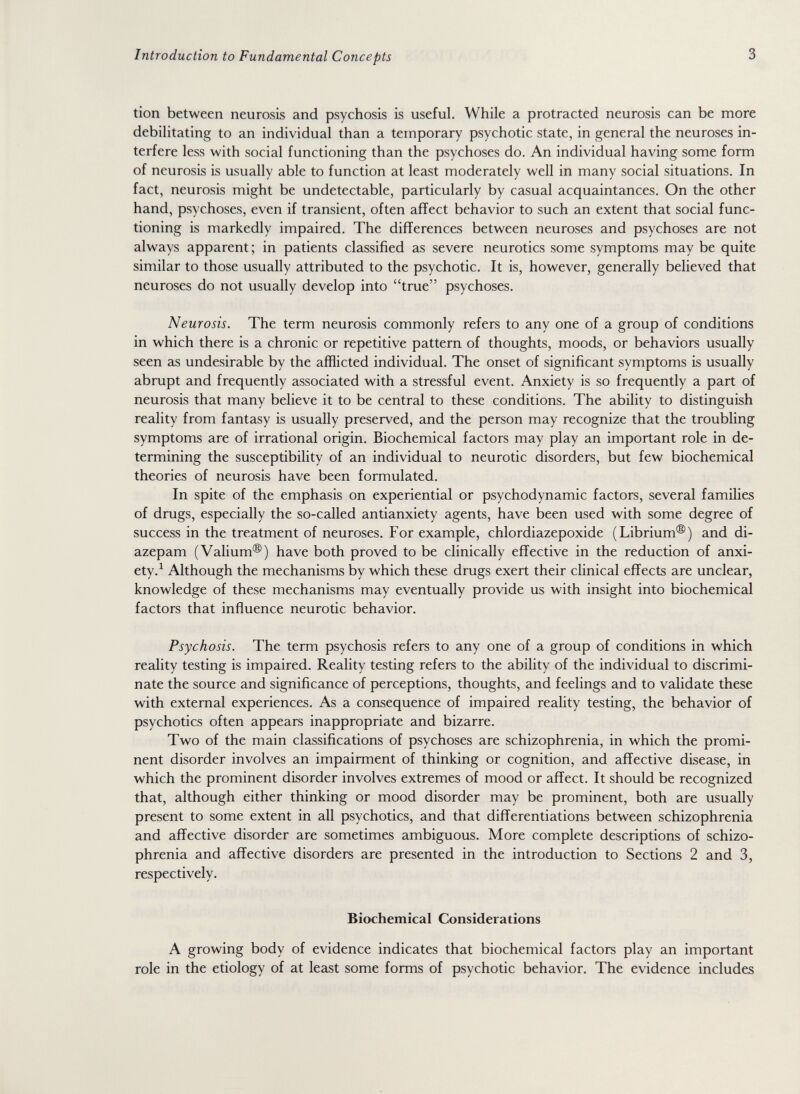 Introduction to Fundamental Concepts 3 tion between neurosis and psychosis is useful. While a protracted neurosis can be more debilitating to an individual than a temporary psychotic state, in general the neuroses in¬ terfere less with social functioning than the psychoses do. An individual having some form of neurosis is usually able to function at least moderately well in many social situations. In fact, neurosis might be undetectable, particularly by casual acquaintances. On the other hand, psychoses, even if transient, often affect behavior to such an extent that social func¬ tioning is markedly impaired. The differences between neuroses and psychoses are not always apparent; in patients classified as severe neurotics some symptoms may be quite similar to those usually attributed to the psychotic. It is, however, generally believed that neuroses do not usually develop into true psychoses. Neurosis. The term neurosis commonly refers to any one of a group of conditions in which there is a chronic or repetitive pattern of thoughts, moods, or behaviors usually seen as undesirable by the afflicted individual. The onset of significant symptoms is usually abrupt and frequently associated with a stressful event. Anxiety is so frequently a part of neurosis that many believe it to be central to these conditions. The ability to distinguish reality from fantasy is usually preserved, and the person may recognize that the troubling symptoms are of irrational origin. Biochemical factors may play an important role in de¬ termining the susceptibility of an individual to neurotic disorders, but few biochemical theories of neurosis have been formulated. In spite of the emphasis on experiential or psychodynamic factors, several families of drugs, especially the so-called antianxiety agents, have been used with some degree of success in the treatment of neuroses. For example, chlordiazepoxide (Librium®) and di¬ azepam (Valium®) have both proved to be clinically effective in the reduction of anxi¬ ety.^ Although the mechanisms by which these drugs exert their clinical effects are unclear, knowledge of these mechanisms may eventually provide us with insight into biochemical factors that influence neurotic behavior. Psychosis. The term psychosis refers to any one of a group of conditions in which reality testing is impaired. Reality testing refers to the ability of the individual to discrimi¬ nate the source and significance of perceptions, thoughts, and feelings and to validate these with external experiences. As a consequence of impaired reality testing, the behavior of psychotics often appears inappropriate and bizarre. Two of the main classifications of psychoses are schizophrenia, in which the promi¬ nent disorder involves an impairment of thinking or cognition, and affective disease, in which the prominent disorder involves extremes of mood or affect. It should be recognized that, although either thinking or mood disorder may be prominent, both are usually present to some extent in all psychotics, and that differentiations between schizophrenia and affective disorder are sometimes ambiguous. More complete descriptions of schizo¬ phrenia and affective disorders are presented in the introduction to Sections 2 and 3, respectively. Biochemical Considerations A growing body of evidence indicates that biochemical factors play an important role in the etiology of at least some forms of psychotic behavior. The evidence includes