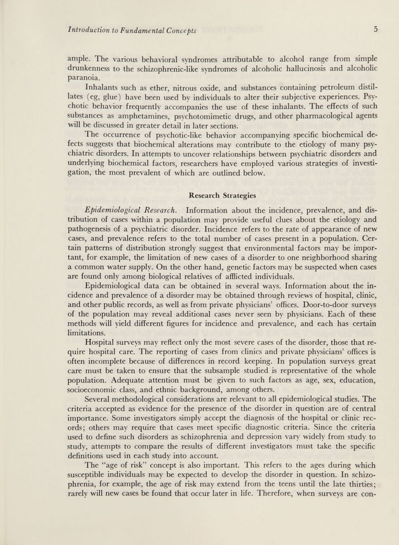 Introduction to Fundamental Concepts 5 ample. The various behavioral syndromes attributable to alcohol range from simple drunkenness to the schizophrenic-like syndromes of alcoholic hallucinosis and alcoholic paranoia. Inhalants such as ether, nitrous oxide, and substances containing petroleum distil¬ lates (eg, glue) have been used by individuals to alter their subjective experiences. Psy¬ chotic behavior frequently accompanies the use of these inhalants. The effects of such substances as amphetamines, psychotomimetic drugs, and other pharmacological agents will be discussed in greater detail in later sections. The occurrence of psychotic-like behavior accompanying specific biochemical de¬ fects suggests that biochemical alterations may contribute to the etiology of many psy¬ chiatric disorders. In attempts to uncover relationships between psychiatric disorders and underlying biochemical factors, researchers have employed various strategies of investi¬ gation, the most prevalent of which are outlined below. Research Strategies Epidemiological Research. Information about the incidence, prevalence, and dis¬ tribution of cases within a population may provide useful clues about the etiology and pathogenesis of a psychiatric disorder. Incidence refers to the rate of appearance of new cases, and prevalence refers to the total number of cases present in a population. Cer¬ tain patterns of distribution strongly suggest that environmental factors may be impor¬ tant, for example, the limitation of new cases of a disorder to one neighborhood sharing a common water supply. On the other hand, genetic factors may be suspected when cases are found only among biological relatives of afflicted individuals. Epidemiological da:ta can be obtained in several ways. Information about the in¬ cidence and prevalence of a disorder may be obtained through reviews of hospital, clinic, and other public records, as well as from private physicians' offices. Door-to-door surveys of the population may reveal additional cases never seen by physicians. Each of these methods will yield different figures for incidence and prevalence, and each has certain limitations. Hospital surveys may reflect only the most severe cases of the disorder, those that re¬ quire hospital care. The reporting of cases from clinics and private physicians' offices is often incomplete because of differences in record keeping. In population surveys great care must be taken to ensure that the subsample studied is representative of the whole population. Adequate attention must be given to such factors as age, sex, education, socioeconomic class, and ethnic background, among others. Several methodological considerations are relevant to all epidemiological studies. The criteria accepted as evidence for the presence of the disorder in question are of central importance. Some investigators simply accept the diagnosis of the hospital or clinic rec¬ ords; others may require that cases meet specific diagnostic criteria. Since the criteria used to define such disorders as schizophrenia and depression vary widely from study to study, attempts to compare the results of different investigators must take the specific definitions used in each study into account. The age of risk concept is also important. This refers to the ages during which susceptible individuals may be expected to develop the disorder in question. In schizo¬ phrenia, for example, the age of risk may extend from the teens until the late thirties; rarely will new cases be found that occur later in life. Therefore, when surveys are con-