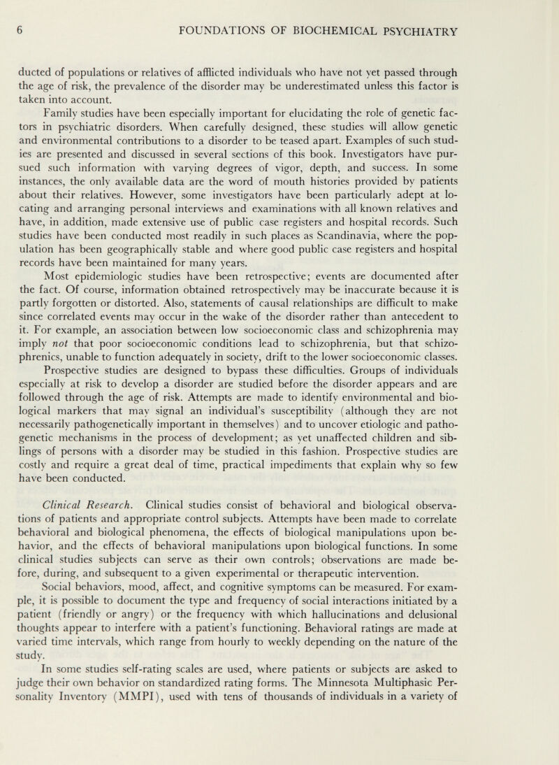 6 FOUNDATIONS OF BIOCHEMICAL PSYCHIATRY ducted of populations or relatives of afflicted individuals who have not yet passed through the age of risk, the prevalence of the disorder may be underestimated unless this factor is taken into account. Family studies have been especially important for elucidating the role of genetic fac¬ tors in psychiatric disorders. When carefully designed, these studies will allow genetic and environmental contributions to a disorder to be teased apart. Examples of such stud¬ ies are presented and discussed in several sections of this book. Investigators have pur¬ sued such information with varying degrees of vigor, depth, and success. In some instances, the only available data are the word of mouth histories provided by patients about their relatives. However, some investigators have been particularly adept at lo¬ cating and arranging personal interviews and examinations with all known relatives and have, in addition, made extensive use of public case registers and hospital records. Such studies have been conducted most readily in such places as Scandinavia, where the pop¬ ulation has been geographically stable and where good public case registers and hospital records have been maintained for many years. Most epidemiologic studies have been retrospective; events are documented after the fact. Of course, information obtained retrospectively may be inaccurate because it is partly forgotten or distorted. Also, statements of causal relationships are difficult to make since correlated events may occur in the wake of the disorder rather than antecedent to it. For example, an association between low socioeconomic class and schizophrenia may imply not that poor socioeconomic conditions lead to schizophrenia, but that schizo¬ phrenics, unable to function adequately in society, drift to the lower socioeconomic classes. Prospective studies are designed to bypass these difficulties. Groups of individuals especially at risk to develop a disorder are studied before the disorder appears and are followed through the age of risk. Attempts are made to identify environmental and bio¬ logical markers that may signal an individual's susceptibility (although they are not necessarily pathogenetically important in themselves) and to uncover etiologic and patho¬ genetic mechanisms in the process of development; as yet unaffected children and sib¬ lings of persons with a disorder may be studied in this fashion. Prospective studies are costly and require a great deal of time, practical impediments that explain why so few have been conducted. Clinical Research. Clinical studies consist of behavioral and biological observa¬ tions of patients and appropriate control subjects. Attempts have been made to correlate behavioral and biological phenomena, the effects of biological manipulations upon be¬ havior, and the effects of behavioral manipulations upon biological functions. In some clinical studies subjects can serve as their own controls; observations are made be¬ fore, during, and subsequent to a given experimental or therapeutic intervention. Social behaviors, mood, affect, and cognitive symptoms can be measured. For exam¬ ple, it is possible to document the type and frequency of social interactions initiated by a patient (friendly or angry) or the frequency with which hallucinations and delusional thoughts appear to interfere with a patient's functioning. Behavioral ratings are made at varied time intervals, which range from hourly to weekly depending on the nature of the study. In some studies self-rating scales are used, where patients or subjects are asked to judge their own behavior on standardized rating forms. The Minnesota Multiphasic Per¬ sonality Inventory (MMPI), used with tens of thousands of individuals in a variety of