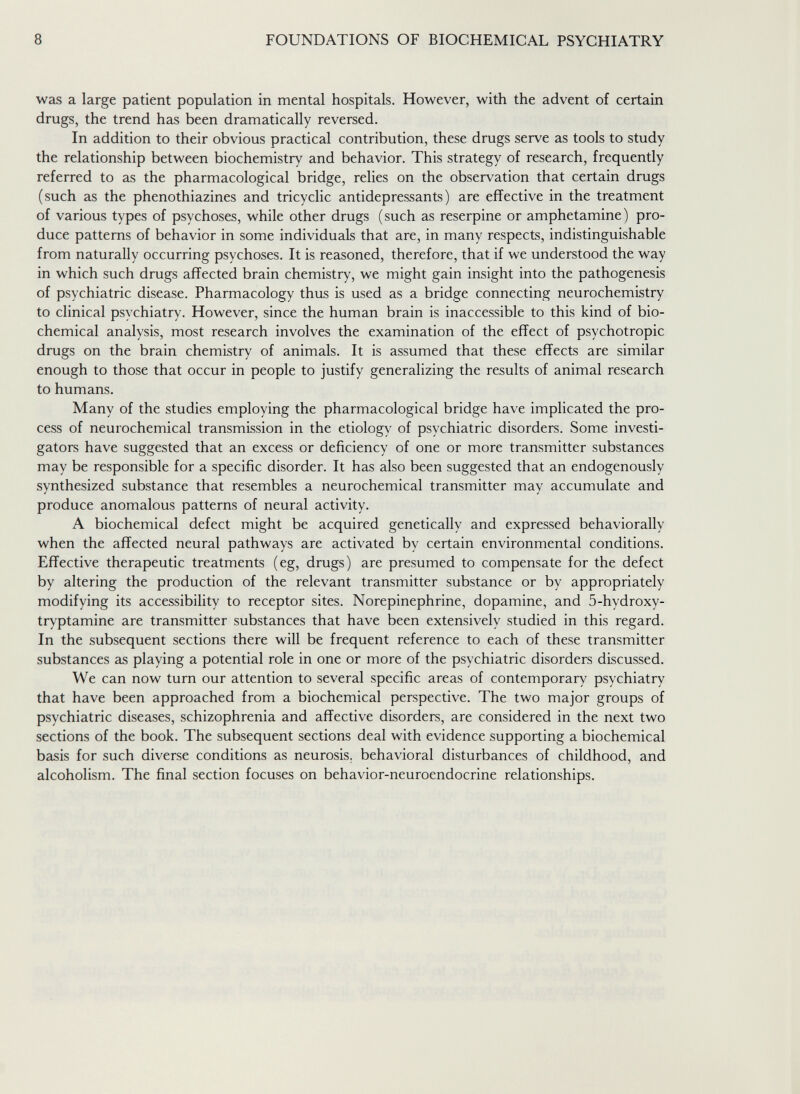 8 FOUNDATIONS OF BIOCHEMICAL PSYCHIATRY was a large patient population in mental hospitals. However, with the advent of certain drugs, the trend has been dramatically reversed. In addition to their obvious practical contribution, these drugs serve as tools to study the relationship between biochemistry and behavior. This strategy of research, frequently referred to as the pharmacological bridge, relies on the observation that certain drugs (such as the phenothiazines and tricyclic antidepressants) are effective in the treatment of various types of psychoses, while other drugs (such as reserpine or amphetamine) pro¬ duce patterns of behavior in some individuals that are, in many respects, indistinguishable from naturally occurring psychoses. It is reasoned, therefore, that if we understood the way in which such drugs affected brain chemistry, we might gain insight into the pathogenesis of psychiatric disease. Pharmacology thus is used as a bridge connecting neurochemistry to clinical psychiatry. However, since the human brain is inaccessible to this kind of bio¬ chemical analysis, most research involves the examination of the effect of psychotropic drugs on the brain chemistry of animals. It is assumed that these effects are similar enough to those that occur in people to justify generalizing the results of animal research to humans. Many of the studies employing the pharmacological bridge have implicated the pro¬ cess of neurochemical transmission in the etiology of psychiatric disorders. Some investi¬ gators have suggested that an excess or deficiency of one or more transmitter substances may be responsible for a specific disorder. It has also been suggested that an endogenously synthesized substance that resembles a neurochemical transmitter may accumulate and produce anomalous patterns of neural activity. A biochemical defect might be acquired genetically and expressed behaviorally when the affected neural pathways are activated by certain environmental conditions. Effective therapeutic treatments (eg, drugs) are presumed to compensate for the defect by altering the production of the relevant transmitter substance or by appropriately modifying its accessibility to receptor sites. Norepinephrine, dopamine, and 5-hydroxy- tryptamine are transmitter substances that have been extensively studied in this regard. In the subsequent sections there will be frequent reference to each of these transmitter substances as playing a potential role in one or more of the psychiatric disorders discussed. We can now turn our attention to several specific areas of contemporary psychiatry that have been approached from a biochemical perspective. The two major groups of psychiatric diseases, schizophrenia and affective disorders, are considered in the next two sections of the book. The subsequent sections deal with evidence supporting a biochemical basis for such diverse conditions as neurosis, behavioral disturbances of childhood, and alcoholism. The final section focuses on behavior-neuroendocrine relationships.