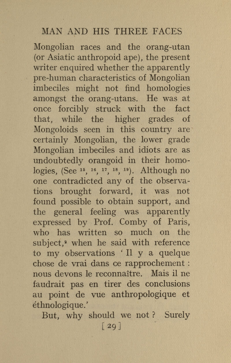 MAN AND HIS THREE FACES Mongolian races and the orang-utan (or Asiatic anthropoid ape), the present writer enquired whether the apparently pre-human characteristics of Mongolian imbeciles might not find homologies amongst the orang-utans. He was at once forcibly struck with the fact that, while the higher grades of Mongoloids seen in this country are certainly Mongolian, the lower grade Mongolian imbeciles and idiots are as undoubtedly orangoid in their homo¬ logies, (See Although no one contradicted any of the observa¬ tions brought forward, it was not found possible to obtain support, and the general feeling was apparently expressed by Prof. Comby of Paris, who has written so much on the subject,^ when he said with reference to my observations ' II y a quelque chose de vrai dans ce rapprochement : nous devons le reconnaître. Mais il ne faudrait pas en tirer des conclusions au point de vue anthropologique et ethnologique.' But, why should we not ? Surely [29]