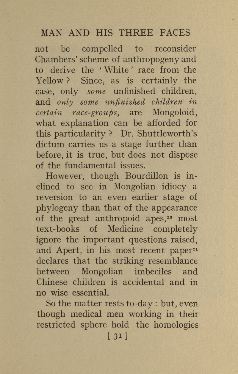 MAN AND HIS THREE FACES not be compelled to reconsider Chambers' scheme of anthropogeny and to derive the ' White ' race from the Yellow ? Since, as is certainly the case, only some unfinished children, and only some unfinished children in certain race-groups, are Mongoloid, what explanation can be afíorded for this particularity ? Dr. Shuttleworth's dictum carries us a stage further than before, it is true, but does not dispose of the fundamental issues. However, though Bourdillon is in¬ clined to see in Mongolian idiocy a reversion to an even earlier stage of phylogeny than that of the appearance of the great anthropoid apes,^® most text-books of Medicine completely ignore the important questions raised, and Apert, in his most recent paper declares that the striking resemblance between Mongolian imbeciles and Chinese children is accidental and in no wise essential. So the matter rests to-day : but, even though medical men working in their restricted sphere hold the homologies [31]