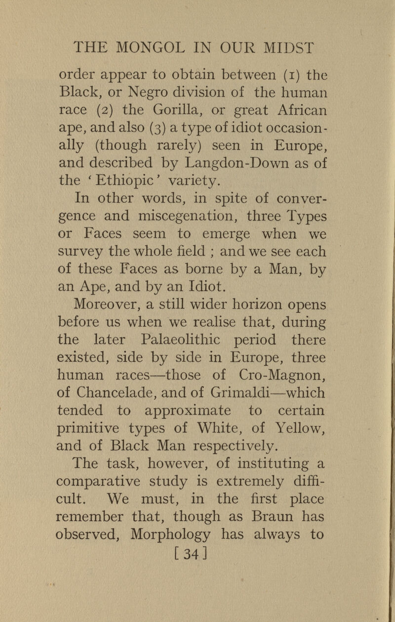 THE MONGOL IN OUR MIDST order appear to obtain between (i) the Black, or Negro division of the human race (2) the Gorilla, or great African ape, and also (3) a type of idiot occasion¬ ally (though rarely) seen in Europe, and described by Langdon-Down as of the ' Ethiopie ' variety. In other words, in spite of conver¬ gence and miscegenation, three Types or Faces seem to emerge when we survey the whole field ; and we see each of these Faces as borne by a Man, by an Ape, and by an Idiot. Moreover, a still wider horizon opens before us when we realise that, during the later Palaeolithic period there existed, side by side in Europe, three human races—those of Cro-Magnon, of Chancelade, and of Grimaldi—which tended to approximate to certain primitive types of White, of Yellow, and of Black Man respectively. The task, however, of instituting a comparative study is extremely diffi¬ cult. We must, in the first place remember that, though as Braun has observed. Morphology has always to [34]