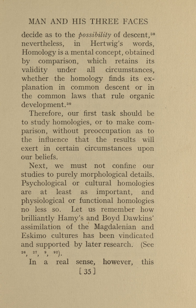 MAN AND HIS THREE FACES decide as to the possibility of descent,^ nevertheless, in Hertwig's words, Homology is a mental concept, obtained by comparison, which retains its validity under all circumstances, whether the homology finds its ex¬ planation in common descent or in the common laws that rule organic development. Therefore, our first task should be to study homologies, or to make com¬ parison, without preoccupation as to the influence that the results will exert in certain circumstances upon our beliefs. Next, we must not confine our studies to purely morphological details. Psychological or cultural homologies are at least as important, and physiological or functional homologies no less so. Let us remember how brilliantly Hamy's and Boyd Dawkins' assimilation of the Magdalenian and Eskimo cultures has been vindicated and supported by later research. (See 26 27 9 92\ ) ) } j ' In a real sense, however, this [ 35]
