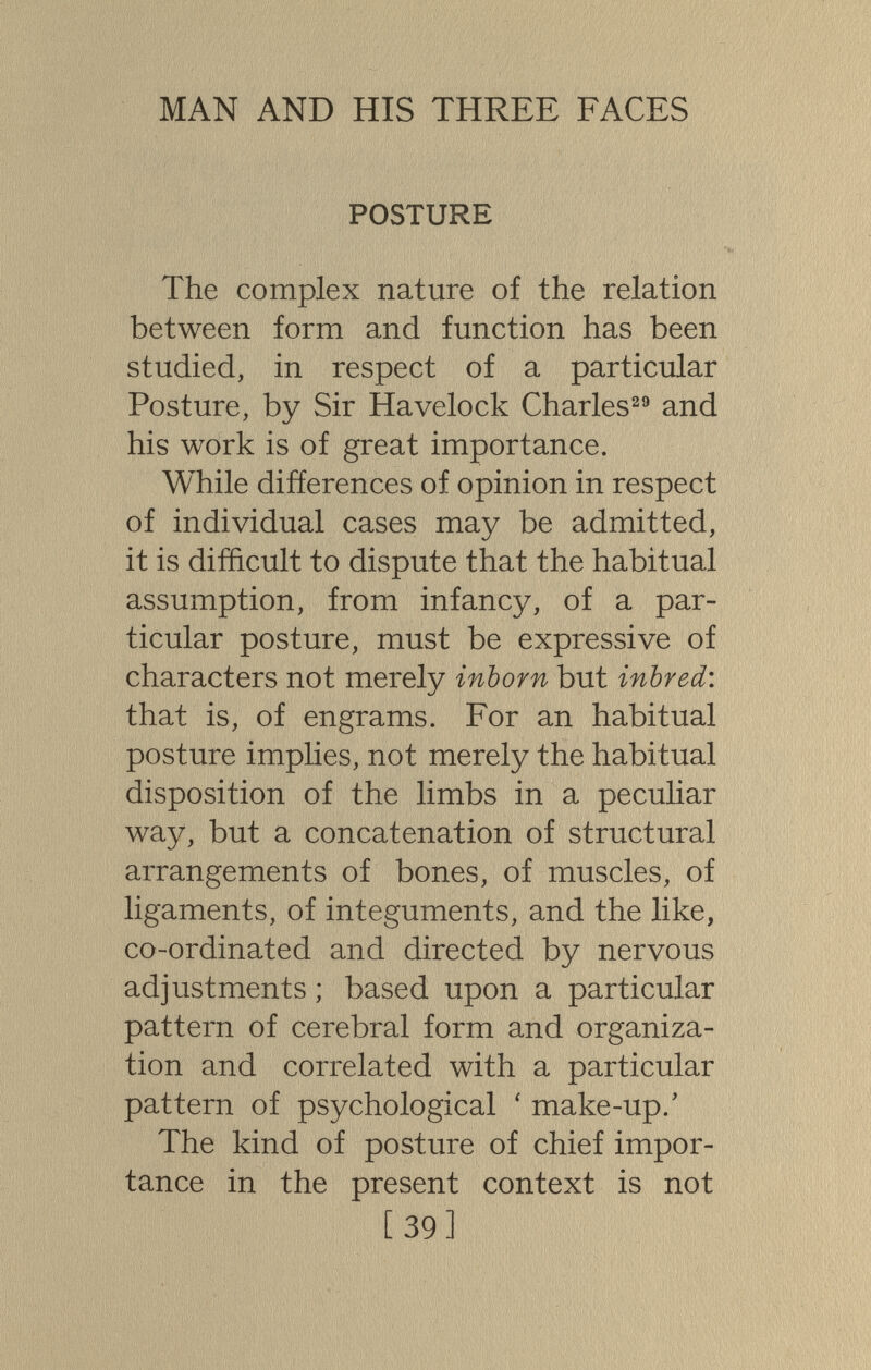 MAN AND HIS THREE FACES POSTURE The complex nature of the relation between form and function has been studied, in respect of a particular Posture, by Sir Havelock Charles^® and his work is of great importance. While differences of opinion in respect of individual cases may be admitted, it is difficult to dispute that the habitual assumption, from infancy, of a par¬ ticular posture, must be expressive of characters not merely inborn but inbred: that is, of engrams. For an habitual posture implies, not merely the habitual disposition of the limbs in a peculiar wa}^, but a concatenation of structural arrangements of bones, of muscles, of ligaments, of integuments, and the like, co-ordinated and directed by nervous adjustments ; based upon a particular pattern of cerebral form and organiza¬ tion and correlated with a particular pattern of psychological ' make-up.' The kind of posture of chief impor¬ tance in the present context is not [39]