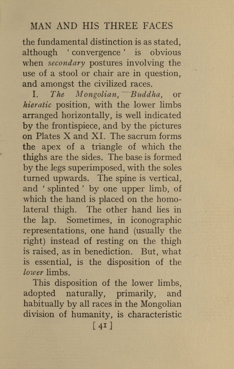 MAN AND HIS THREE FACES the fundamental distinction is as stated, although ' convergence ' is obvious when secondary postures involving the use of a stool or chair are in question, and amongst the civilized races. I. The Mongolian, ~~'~Buddha, or hieratic position, with the lower limbs arranged horizontally, is well indicated by the frontispiece, and by the pictures on Plates X and XL The sacrum forms the apex of a triangle of which the thighs are the sides. The base is formed by the legs superimposed, with the soles turned upwards. The spine is vertical, and ' splinted ' by one upper limb, of which the hand is placed on the homo¬ lateral thigh. The other hand lies in the lap. Sometimes, in iconographie representations, one hand (usually the right) instead of resting on the thigh is raised, as in benediction. But, what is essential, is the disposition of the lower limbs. This disposition of the lower limbs, adopted naturally, primarily, and habitually by all races in the Mongolian division of humanity, is characteristic [41]