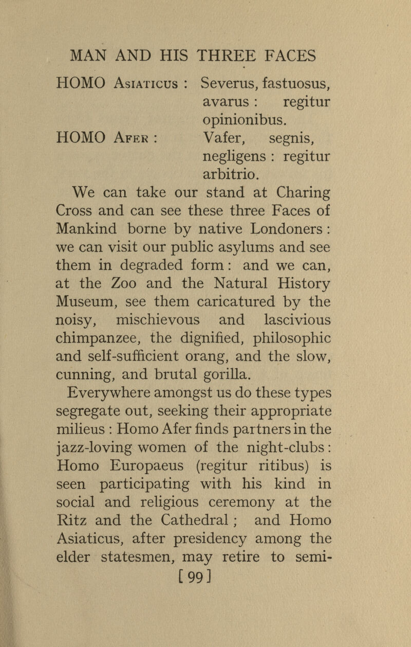 MAN AND HIS THREE FACES HOMO Asiaticus : Severus, fastuosas, avarus : regitur opinionibus. HOMO Afer : Vafer, segnis, negligens : regitur arbitrio. We can take our stand at Charing Cross and can see these three Faces of Mankind borne by native Londoners : we can visit our public asylums and see them in degraded form : and we can, at the Zoo and the Natural History Museum, see them caricatured by the noisy, mischievous and lascivious chimpanzee, the dignified, philosophic and self-sufficient orang, and the slow, cunning, and brutal gorilla. Everywhere amongst us do these types segregate out, seeking their appropriate milieus : Homo Afer finds partners in the jazz-loving women of the night-clubs : Homo Europaeus (regitur ritibus) is seen participating with his kind in social and religious ceremony at the Ritz and the Cathedral ; and Homo Asiaticus, after presidency among the elder statesmen, may retire to semi- [99]