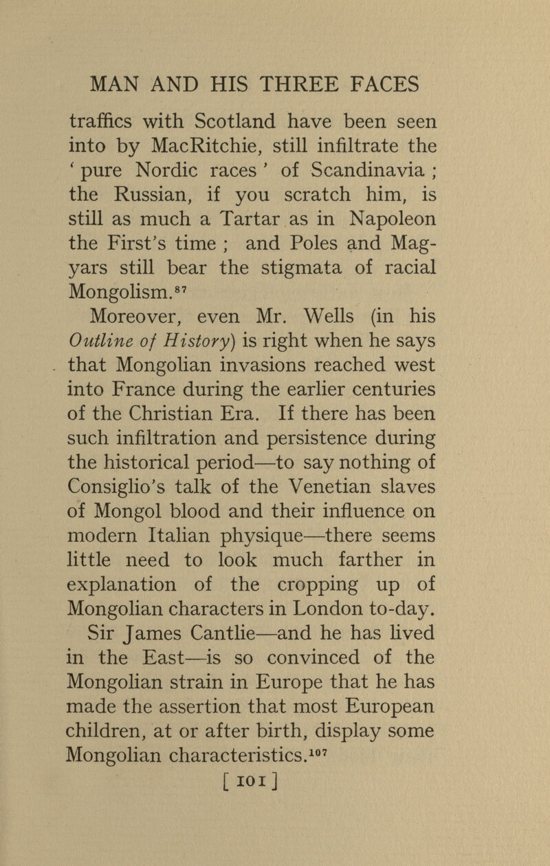 MAN AND HIS THREE FACES traffics with Scotland have been seen into by MacRitchie, still infiltrate the ' pure Nordic races ' of Scandinavia ; the Russian, if you scratch him, is still as much a Tartar as in Napoleon the First's time ; and Poles and Mag¬ yars still bear the stigmata of racial Mongolism.®' Moreover, even Mr. Wells (in his Outline of History) is right when he says - that Mongolian invasions reached west into France during the earlier centuries of the Christian Era. If there has been such infiltration and persistence during the historical period—to say nothing of Consiglio's talk of the Venetian slaves of Mongol blood and their influence on modern Italian physique—there seems little need to look much farther in explanation of the cropping up of Mongolian characters in London to-day. Sir James Cantlie—and he has lived in the East—is so convinced of the Mongolian strain in Europe that he has made the assertion that most European children, at or after birth, display some Mongolian characteristics.' [IDI]