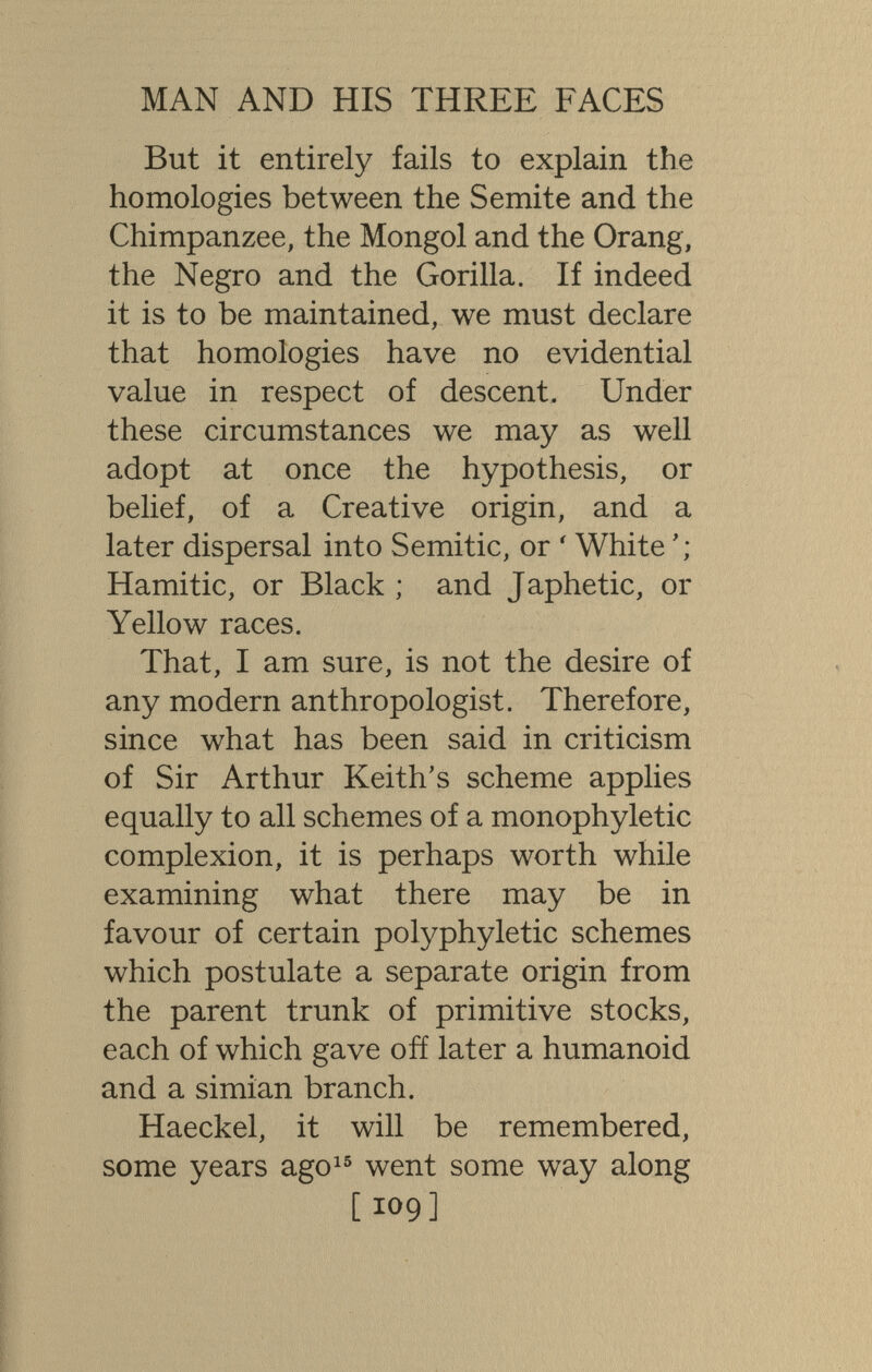 MAN AND HIS THREE FACES But it entirely fails to explain the homologies between the Semite and the Chimpanzee, the Mongol and the Orang, the Negro and the Gorilla. If indeed it is to be maintained, we must declare that homologies have no evidential value in respect of descent. Under these circumstances we may as well adopt at once the hypothesis, or belief, of a Creative origin, and a later dispersal into Semitic, or ' White Hamitic, or Black ; and Japhetic, or Yellow races. That, I am sure, is not the desire of any modern anthropologist. Therefore, since what has been said in criticism of Sir Arthur Keith's scheme applies equally to all schemes of a monophyletic complexion, it is perhaps worth while examining what there may be in favour of certain polyphyletic schemes which postulate a separate origin from the parent trunk of primitive stocks, each of which gave ofí later a humanoid and a simian branch. Haeckel, it will be remembered, some years ago^® went some way along [109]