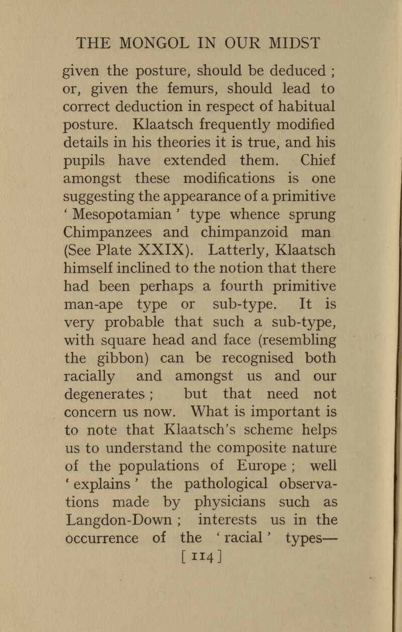 THE MONGOL IN OUR MIDST given the posture, should be deduced ; or, given the femurs, should lead to correct deduction in respect of habitual posture. Klaatsch frequently modified details in his theories it is true, and his pupils have extended them. Chief amongst these modifications is one suggesting the appearance of a primitive ' Mesopotamian ' type whence sprung Chimpanzees and chimpanzoid man (See Plate XXIX). Latterly, Klaatsch himself inclined to the notion that there had been perhaps a fourth primitive man-ape type or sub-type. It is very probable that such a sub-type, with square head and face (resembling the gibbon) can be recognised both racially and amongst us and our degenerates ; but that need not concern us now. What is important is to note that Klaatsch's scheme helps us to understand the composite nature of the populations of Europe ; well ' explains ' the pathological observa¬ tions made by physicians such as Langdon-Down ; interests us in the occurrence of the ' racial ' types— [114]