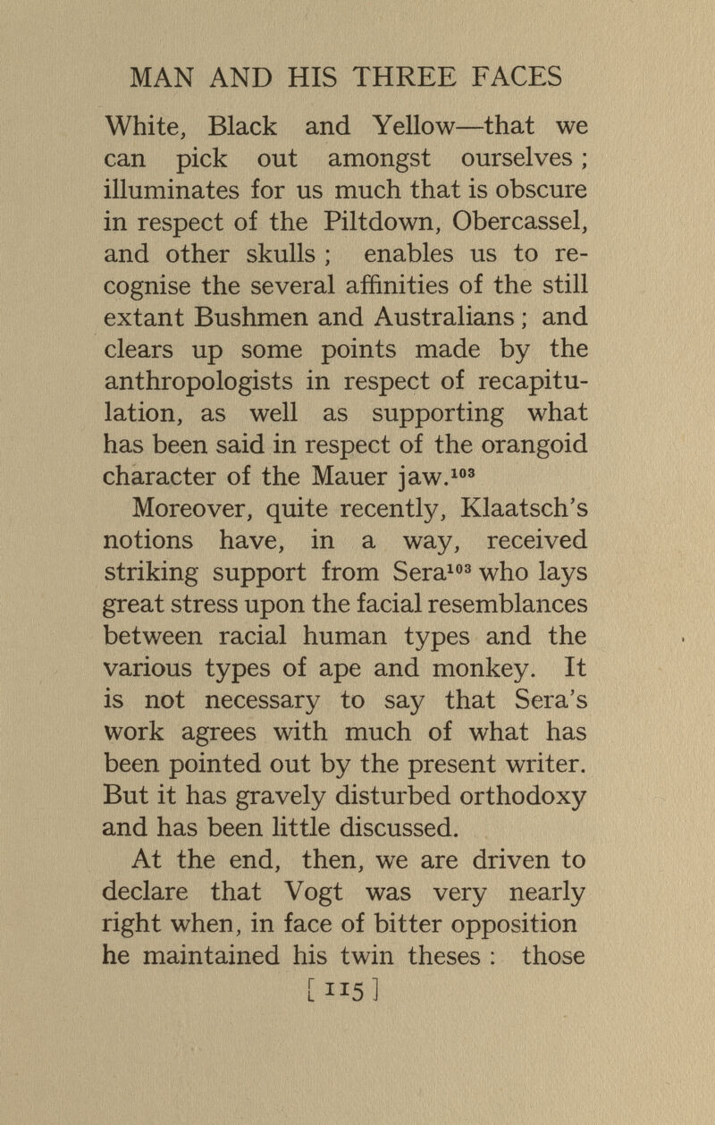 MAN AND HIS THREE FACES White, Black and Yellow—that we can pick out amongst ourselves ; illuminates for us much that is obscure in respect of the Piltdown, Obercassel, and other skulls ; enables us to re¬ cognise the several affinities of the still extant Bushmen and Australians ; and clears up some points made by the anthropologists in respect of recapitu¬ lation, as well as supporting what has been said in respect of the orangoid character of the Mauer jaw.® Moreover, quite recently, Klaatsch's notions have, in a way, received striking support from Sera^®^ who lays great stress upon the facial resemblances between racial human types and the various types of ape and monkey. It is not necessary to say that Sera's work agrees with much of what has been pointed out by the present writer. But it has gravely disturbed orthodoxy and has been little discussed. At the end, then, we are driven to declare that Vogt was very nearly right when, in face of bitter opposition he maintained his twin theses : those [115]