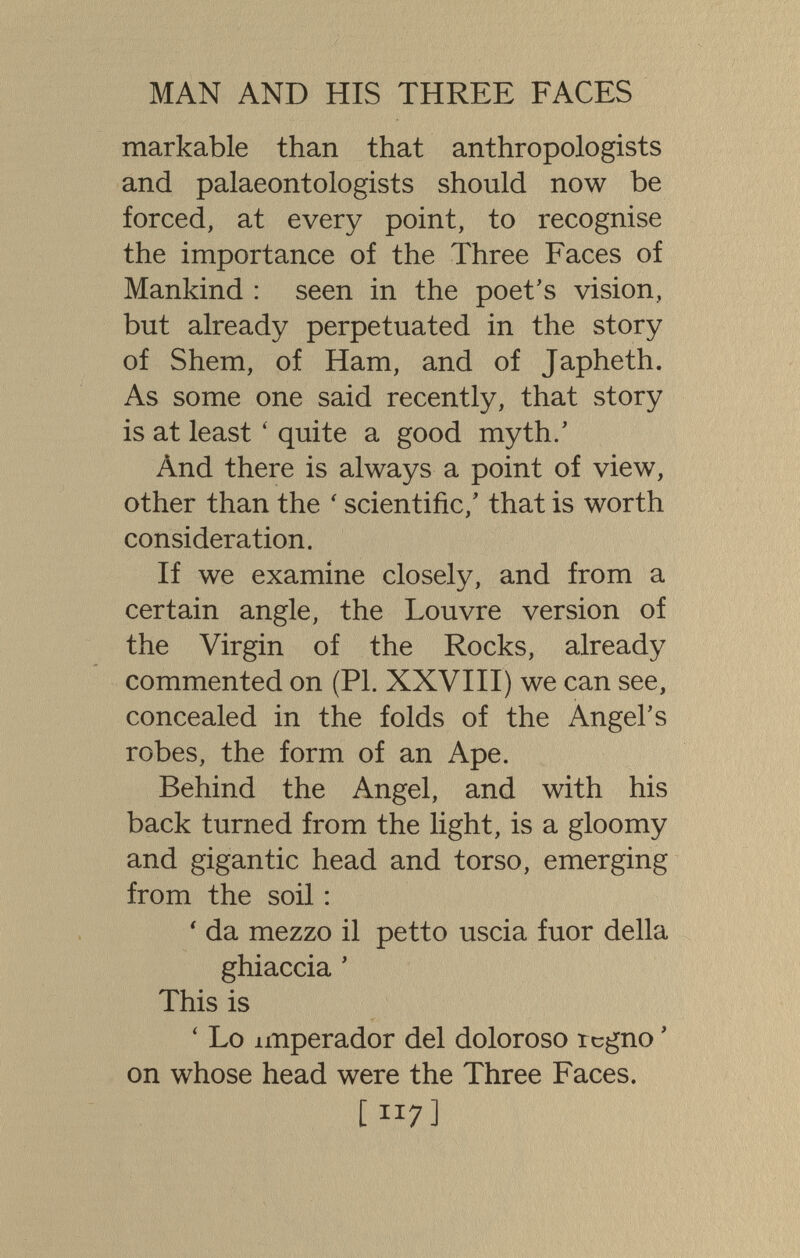 MAN AND HIS THREE FACES markable than that anthropologists and palaeontologists should now be forced, at every point, to recognise the importance of the Three Faces of Mankind : seen in the poet's vision, but already perpetuated in the story of Shem, of Ham, and of Japheth. As some one said recently, that story is at least ' quite a good myth/ And there is always a point of view, other than the ' scientific,' that is worth consideration. If we examine closely, and from a certain angle, the Louvre version of the Virgin of the Rocks, already commented on (PI. XXVIII) we can see, concealed in the folds of the Angel's robes, the form of an Ape. Behind the Angel, and with his back turned from the light, is a gloomy and gigantic head and torso, emerging from the soil : ' da mezzo il petto uscia fuor della ghiaccia ' This is ' Lo imperador del doloroso regno ' on whose head were the Three Faces. [ 117]